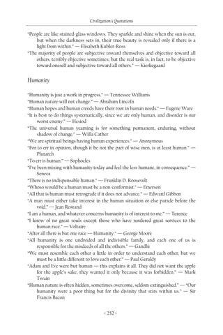 Civilization's Quotations

“People are like stained-glass windows. They sparkle and shine when the sun is out,
    but when the darkness sets in, their true beauty is revealed only if there is a
    light from within.” — Elisabeth Kubler-Ross
“The majority of people are subjective toward themselves and objective toward all
    others, terribly objective sometimes; but the real task is, in fact, to be objective
    toward oneself and subjective toward all others.” — Kierkegaard


Humanity

“Humanity is just a work in progress.” — Tennessee Williams
“Human nature will not change.” — Abraham Lincoln
“Human hopes and human creeds have their root in human needs.” — Eugene Ware
“It is best to do things systematically, since we are only human, and disorder is our
      worst enemy.” — Hesiod
“The universal human yearning is for something permanent, enduring, without
      shadow of change.” — Willa Cather
“We are spiritual beings having human experiences.” — Anonymous
“For to err in opinion, though it be not the part of wise men, is at least human.” —
      Plutarch
“To err is human.” — Sophocles
“I’ve been mixing with humanity today and feel the less humane, in consequence.” —
      Seneca
“There is no indispensable human.” — Franklin D. Roosevelt
“Whoso would be a human must be a non-conformist.” — Emerson
“All that is human must retrograde if it does not advance.” — Edward Gibbon
“A man must either take interest in the human situation or else parade before the
      void.” — Jean Rostand
“I am a human, and whatever concerns humanity is of interest to me.” — Terence
“I know of no great souls except those who have rendered great services to the
      human race.” — Voltaire
“After all there is but one race — Humanity.” — George Moore
“All humanity is one undivided and indivisible family, and each one of us is
      responsible for the misdeeds of all the others.” — Gandhi
“We must resemble each other a little in order to understand each other, but we
      must be a little different to love each other.” — Paul Geraldy
“Adam and Eve were but human — this explains it all. They did not want the apple
      for the apple’s sake, they wanted it only because it was forbidden.” — Mark
      Twain
“Human nature is often hidden, sometimes overcome, seldom extinguished.” — “Our
      humanity were a poor thing but for the divinity that stirs within us.” — Sir
      Francis Bacon


                                        < 252 >
 