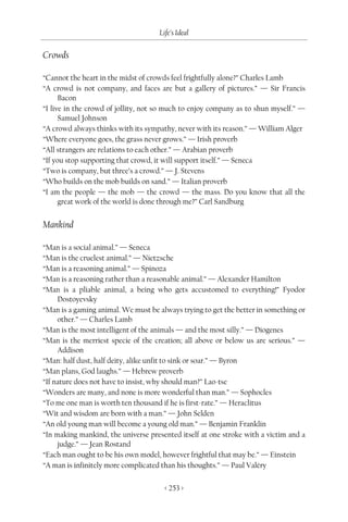 Life’s Ideal

Crowds

“Cannot the heart in the midst of crowds feel frightfully alone?” Charles Lamb
“A crowd is not company, and faces are but a gallery of pictures.” — Sir Francis
      Bacon
“I live in the crowd of jollity, not so much to enjoy company as to shun myself.” —
      Samuel Johnson
“A crowd always thinks with its sympathy, never with its reason.” — William Alger
“Where everyone goes, the grass never grows.” — Irish proverb
“All strangers are relations to each other.” — Arabian proverb
“If you stop supporting that crowd, it will support itself.” — Seneca
“Two is company, but three’s a crowd.” — J. Stevens
“Who builds on the mob builds on sand.” — Italian proverb
“I am the people — the mob — the crowd — the mass. Do you know that all the
      great work of the world is done through me?” Carl Sandburg


Mankind

“Man is a social animal.” — Seneca
“Man is the cruelest animal.” — Nietzsche
“Man is a reasoning animal.” — Spinoza
“Man is a reasoning rather than a reasonable animal.” — Alexander Hamilton
“Man is a pliable animal, a being who gets accustomed to everything!” Fyodor
     Dostoyevsky
“Man is a gaming animal. We must be always trying to get the better in something or
     other.” — Charles Lamb
“Man is the most intelligent of the animals — and the most silly.” — Diogenes
“Man is the merriest specie of the creation; all above or below us are serious.” —
     Addison
“Man: half dust, half deity, alike unfit to sink or soar.” — Byron
“Man plans, God laughs.” — Hebrew proverb
“If nature does not have to insist, why should man?” Lao-tse
“Wonders are many, and none is more wonderful than man.” — Sophocles
“To me one man is worth ten thousand if he is first-rate.” — Heraclitus
“Wit and wisdom are born with a man.” — John Selden
“An old young man will become a young old man.” — Benjamin Franklin
“In making mankind, the universe presented itself at one stroke with a victim and a
     judge.” — Jean Rostand
“Each man ought to be his own model, however frightful that may be.” — Einstein
“A man is infinitely more complicated than his thoughts.” — Paul Valéry

                                      < 253 >
 