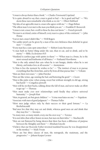 Civilization's Quotations

“A man is always better than a book.” — Charles Townsend Copeland
“It is quite absurd to say that a man is good or bad — he is good and bad.” — “We
      deem those men remarkable who think as we do.” — Elbert Hubbard
“My idea of an agreeable man is a man who agrees with me.” — Hugo Bohun
“The ablest man I ever met is the man you think you are.” — Franklin D. Roosevelt
“A man is not a man, but a wolf to those he does not know.” — French proverb
“No man is an island, entire of himself; every man is a piece of the continent.” — John
      Donne
“I never met a man I didn’t like.” — Will Rogers
“No sadder proof can be given by a man of his own littleness than disbelief in great
      men.” — Carlyle
“Every man has a sane spot somewhere.” — Robert Louis Stevenson
“A man hath no better thing under the sun, than to eat, and to drink, and to be
      merry.” — Bible, Ecclesiastes 8:15
“Mankind is earthen jugs with spirits in them.” — “When man is a brute, he is the
      most sensual and loathsome of all brutes.” — Nathaniel Hawthorne
“Man is the only animal that eats when he is not hungry, drinks when he is not
      thirsty, and makes love at all seasons.” — Anonymous
“A Man is free the moment he wishes to be.” — “The instinct of man is to pursue
      everything that flies from him, and to fly from all that pursue him.” — Voltaire
“Men are their own stars.” — John Fletcher
“Men are like wines, age souring the bad, and bettering the good.” — Cicero
“Man is like palm-wine: when young, sweet but without strength; in old age, strong
      but harsh.” — Congolese proverb
“Men will lie on their backs, talking about the fall of man, and never make an effort
      to get up.” — Thoreau
“Men must make ever new relationships until finally they achieve universal
      humanity.” — Joseph Hart
“Men, in general, are but great children.” — “A true man hates no one.” — Napoleon
“Associate with men of good judgment.” — Thomas Fuller
“Most men judge others only by their success or their good fortune.” — La
      Rochefoucauld
“Bad men live that they may eat and drink, whereas good men eat and drink that
      they may live.” — Socrates
“As many men, so many minds; every one his own way.” — Terence
“It is not titles that reflect honor on men, but men on their titles.” — Machiavelli
“Men are not flattered by being shown that there has been a difference of purpose
      between the Almighty and them.” — Abraham Lincoln
“I believe that our Heavenly Father invented mankind because he was disappointed
      in the monkey.” — Mark Twain
“There are but three classes of men, the retrograde, the stationary, and the
      progressive.” — Johann Kaspar Lavater

                                        < 254 >
 