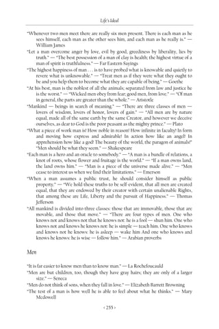 Life’s Ideal

“Whenever two men meet there are really six men present. There is each man as he
     sees himself, each man as the other sees him, and each man as he really is.” —
     William James
“Let a man overcome anger by love, evil by good, greediness by liberality, lies by
     truth.” — “The best possession of a man of clay is health; the highest virtue of a
     man of spirit is truthfulness.” — Far Eastern Sayings
“The highest happiness of man . . . is to have probed what is knowable and quietly to
     revere what is unknowable.” — “Treat men as if they were what they ought to
     be and you help them to become what they are capable of being.” — Goethe
“At his best, man is the noblest of all the animals; separated from law and justice he
     is the worst.” — “Wicked men obey from fear; good men, from love.” — “Of man
     in general, the parts are greater than the whole.” — Aristotle
“Mankind — beings in search of meaning.” — “There are three classes of men —
     lovers of wisdom, lovers of honor, lovers of gain.” — “All men are by nature
     equal, made all of the same earth by the same Creator, and however we deceive
     ourselves, as dear to God is the poor peasant as the mighty prince.” — Plato
“What a piece of work man is! How noble in reason! How infinite in faculty! In form
     and moving how express and admirable! In action how like an angel! In
     apprehension how like a god! The beauty of the world, the paragon of animals!”
     “Men should be what they seem.” — Shakespeare
“Each man is a hero and an oracle to somebody.” — “A man is a bundle of relations, a
     knot of roots, whose flower and fruitage is the world.” — “If a man owns land,
     the land owns him.” — “Man is a piece of the universe made alive.” — “Men
     cease to interest us when we find their limitations.” — Emerson
“When a man assumes a public trust, he should consider himself as public
     property.” — “We hold these truths to be self-evident, that all men are created
     equal, that they are endowed by their creator with certain unalienable Rights,
     that among these are Life, Liberty and the pursuit of Happiness.” — Thomas
     Jefferson
“All mankind is divided into three classes: those that are immovable, those that are
     movable, and those that move.” — “There are four types of men. One who
     knows not and knows not that he knows not: he is a fool — shun him. One who
     knows not and knows he knows not: he is simple — teach him. One who knows
     and knows not he knows: he is asleep — wake him And one who knows and
     knows he knows: he is wise — follow him.” — Arabian proverbs


Men

“It is far easier to know men than to know man.” — La Rochefoucauld
“Men are but children, too, though they have gray hairs; they are only of a larger
      size.” — Seneca
“Men do not think of sons, when they fall in love.” — Elizabeth Barrett Browning
“The test of a man is how well he is able to feel about what he thinks.” — Mary
      Mcdowell

                                        < 255 >
 