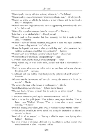 Life’s Ideal

“Women prefer poverty with love to luxury without it.” — The Talmud
“Woman prefers a man without money to money without a man.” — Greek proverb
“Women are apt to see chiefly the defects of a man of talent and the merits of a
     fool.” — Anonymous
“Women sometimes forgive those who force an opportunity, never those who miss
     it.” — Talleyrand
“Women like not only to conquer, but to be conquered.” — Thackeray
“Faint hearts never win fair ladies.” — Danish proverb
“Women made us lose paradise, but how frequently we find it again in their
     arms.” — De Finod
“Women — if you are friendly with them, they get out of hand. And if you keep them
     at a distance, they resent it.” — Confucius
“I know the disposition of women; when you will, they won’t; when you won’t, they
     set their hearts upon you of their own inclination.” — Terence
“Women! Can’t live with them, can’t live without them.” — Old proverb
“Womankind is ever a fickle and changeful thing.” — Virgil
“A woman’s heart, like the moon, is always changing.” — Punch
“Many woman long for what eludes them, and like not what is offered them.” —
     Ovid
“That’s the nature of woman, not to love when we love them, and to love when we
     love them not.” — Cervantes
“A sufficient and sure method of civilization is the influence of good women.” —
     Emerson
“Whatever may be the customs and laws of a country, the women of it decide the
     morals.” — Martin
“The society of women is the element of good manners.” — Goethe
“Sensibility is the power of woman.” — Johann Kaspar Lavater
“Who can find a virtuous woman? For her price is far above rubies.” — Bible,
     Proverbs 31:10
“A handsome woman is a jewel; a good woman is a treasure.” — Sa’di
“What is better than gold? Jasper. What is better than Jasper? Wisdom. What is
     better than Wisdom? Woman. What is better than a good woman?
     Nothing.” — Chaucer
“Dost thou nothing know of this, to be awed at woman’s beauty?” Martin Tupper
“To feel, to love, to suffer, to devote herself will always be the text of the life of a
     woman.” — Balzac
“Love’s all in all to woman.” — “Bearing a child is worse than fighting three
     battles.” — Euripides
“For every woman who makes a fool out of a man there is another woman who
     makes a man out of a fool.” — Samuel Hoffam

                                         < 257 >
 