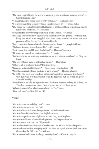 Life’s Ideal

“The most tragic thing in the world is a man of genius who is not a man of honor.” —
      George Bernard Shaw
“A man that desires honor is not worthy of honor.” — William Secker
“It is a worthier thing to deserve honor than to possess it.” — Thomas Fuller
“The honor we receive from those that fear us is not honor; those respects are paid to
      royalty and not to me.” — Montaigne
“No cost is too heavy for the preservation of one’s honor.” — Gandhi
“In a large sense we cannot dedicate, we cannot hallow this ground. The brave men,
      living and dead, who struggled here, have consecrated it far above our poor
      power to add or detract.” — Abraham Lincoln
“Better to die ten thousand deaths than wound my honor.” — Joseph Addison
“My honor is dearer to me than my life.” — Cervantes
“Seek Honor first, and Pleasure lies behind.” — Thomas Chatterton
“Pleasures are mortal, honors immortal.” — Periander
“Let honor be to us as strong an obligation as necessity is to others.” — Pliny the
      Elder
“The love of honor alone is untouched by age.” — Thucydides
“What is left when honor is lost?” Publilius Syrus
“Leave not a stain in thine honor.” — Apocrypha, Ecclesiasticus 33:22
“Nobody can acquire honor by doing what is wrong.” — Thomas Jefferson
“Be noble! Our own heart, and not other men’s opinions forms our true honor.” —
      “No man was ever honored for what he received, but for what he gave.” —
      Samuel Coleridge
“Mine honor is my life; both grow in one; take honor from me and my life is done.” —
      “See that you come not to woo honor, but to wed it.” — Shakespeare
“Who is honored? One who honors others.” — The Talmud
“Honor all men.” — Bible, I Peter 2:17


Virtue

“Virtue is the truest nobility.” — Cervantes
“Virtue is its own reward.” — Ovid
“Virtue is a like a rich stone, best plain set.” — Sir Francis Bacon
“Virtue is fairer far than beauty.” — English proverb
“Virtue is the performance of pleasant actions.” — James Stephens
“Virtue was sufficient of herself for happiness.” — Diogenes Laertius
“Virtue consists in action.” — Old proverb
“Virtue alone is the unerring sign of a noble soul.” — Nicolas Boileau-Despreaux
“Virtue debases itself in justifying itself.” — “Men are equal; it is not birth but virtue
     that makes the difference.” — Voltaire
“Virtue never dwells alone; it always has neighbors.” — Chinese proverb

                                          < 15 >
 
