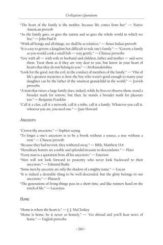 Civilization's Quotations

“The heart of the family is the mother, because life comes from her.” — Native
      American proverb
“As the family goes, so goes the nation and so goes the whole world in which we
      live.” — John Paul II
“With all beings and all things, we shall be as relatives.” — Sioux Indian proverb
“It is easy to govern a kingdom but difficult to rule one’s family.” — “Govern a family
      as you would cook a small fish — very gently.” — Chinese proverbs
“Live with all — with wife or husband and children, father and mother — and serve
      them. Treat them as if they are very dear to you, but know in your heart of
      hearts that they do not belong to you.” — Sri Ramakrishna
“Look for the good, not the evil, in the conduct of members of the family.” — “One of
      life’s greatest mysteries is how the boy who wasn’t good enough to marry your
      daughter can be the father of the smartest grandchild in the world.” — Jewish
      proverbs
“A man that raises a large family does, indeed, while he lives to observe them, stand a
      broader mark for sorrow; but then, he stands a broader mark for pleasure
      too.” — Benjamin Franklin
“Call it a clan, call it a network, call it a tribe, call it a family. Whatever you call it,
      whoever you are, you need one.” — Jane Howard


Ancestors

“Crown thy ancestors.” — Sophist saying
“To forget a one’s ancestors is to be a brook without a source, a tree without a
      root.” — Chinese proverb
“Because they had no root, they withered away.” — Bible, Matthew 13:6
“Hereditary honors are a noble and splendid treasure to descendants.” — Plato
“Every man is a quotation from all his ancestors.” — Emerson
“Men will not look forward to posterity who never look backward to their
      ancestors.” — Edmund Burke
“Some men by ancestry are only the shadow of a mighty name.” — Lucan
“It is indeed a desirable thing to be well-descended, but the glory belongs to our
      ancestors.” — Plutarch
“The generations of living things pass in a short time, and like runners hand on the
      torch of life.” — Lucretius


Home

“Home is where the heart is.” — J. J. McCloskey
“Home is home, be it never so homely.” — “Go abroad and you’ll hear news of
   home.” — English proverbs

                                          < 260 >
 