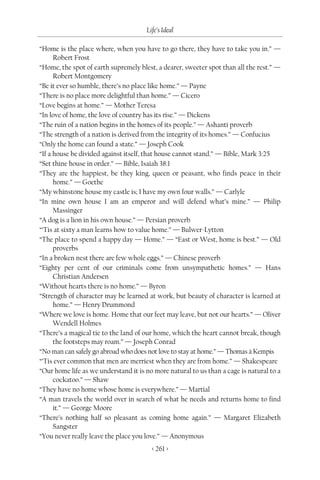 Life’s Ideal

“Home is the place where, when you have to go there, they have to take you in.” —
      Robert Frost
“Home, the spot of earth supremely blest, a dearer, sweeter spot than all the rest.” —
      Robert Montgomery
“Be it ever so humble, there’s no place like home.” — Payne
“There is no place more delightful than home.” — Cicero
“Love begins at home.” — Mother Teresa
“In love of home, the love of country has its rise.” — Dickens
“The ruin of a nation begins in the homes of its people.” — Ashanti proverb
“The strength of a nation is derived from the integrity of its homes.” — Confucius
“Only the home can found a state.” — Joseph Cook
“If a house be divided against itself, that house cannot stand.” — Bible, Mark 3:25
“Set thine house in order.” — Bible, Isaiah 38:1
“They are the happiest, be they king, queen or peasant, who finds peace in their
      home.” — Goethe
“My whinstone house my castle is; I have my own four walls.” — Carlyle
“In mine own house I am an emperor and will defend what’s mine.” — Philip
      Massinger
“A dog is a lion in his own house.” — Persian proverb
“’Tis at sixty a man learns how to value home.” — Bulwer-Lytton
“The place to spend a happy day — Home.” — “East or West, home is best.” — Old
      proverbs
“In a broken nest there are few whole eggs.” — Chinese proverb
“Eighty per cent of our criminals come from unsympathetic homes.” — Hans
      Christian Andersen
“Without hearts there is no home.” — Byron
“Strength of character may be learned at work, but beauty of character is learned at
      home.” — Henry Drummond
“Where we love is home. Home that our feet may leave, but not our hearts.” — Oliver
      Wendell Holmes
“There’s a magical tie to the land of our home, which the heart cannot break, though
      the footsteps may roam.” — Joseph Conrad
“No man can safely go abroad who does not love to stay at home.” — Thomas à Kempis
“’Tis ever common that men are merriest when they are from home.” — Shakespeare
“Our home life as we understand it is no more natural to us than a cage is natural to a
      cockatoo.” — Shaw
“They have no home whose home is everywhere.” — Martial
“A man travels the world over in search of what he needs and returns home to find
      it.” — George Moore
“There’s nothing half so pleasant as coming home again.” — Margaret Elizabeth
      Sangster
“You never really leave the place you love.” — Anonymous
                                        < 261 >
 