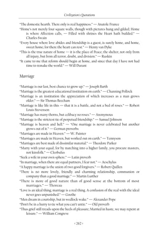 Civilization's Quotations

“The domestic hearth. There only is real happiness.” — Anatole France
“Home’s not merely four square walls, though with pictures hung and gilded; Home
     is where Affection calls, — Filled with shrines the Heart hath builded.” —
     Charles Swain
“Every house where love abides and friendship is a guest, is surely home, and home,
     sweet home; for there the heart can rest.” — Henry van Dyke
“This is the true nature of home — it is the place of Peace; the shelter, not only from
     all injury, but from all terror, doubt, and division.” — Ruskin
“It came to me that reform should begin at home, and since that day I have not had
     time to remake the world.” — Will Durant


Marriage

“Marriage is our last, best chance to grow up.” — Joseph Barth
“Marriage is the greatest educational institution on earth.” — Channing Pollock
“Marriage is an institution the appreciation of which increases as a man grows
     older.” — Sir Thomas Beecham
“Marriage is like life in this — that it is a battle, and not a bed of roses.” — Robert
     Louis Stevenson
“Marriage has many thorns, but celibacy no roses.” — Anonymous
“Marriage is the strictest tie of perpetual friendship.” — Samuel Johnson
“Marriage is heaven and hell.” — “One marriage is never celebrated but another
     grows out of it.” — German proverbs
“Marriages are made in Heaven.” — W. Painter
“Marriages are made in Heaven, but worked out on earth.” — Tennyson
“Marriages are best made of dissimilar material.” — Theodore Parker
“Marry with your equal, for by matching into a higher family, you procure masters,
     not kinsfolk.” — Cleobulus
“Seek a wife in your own sphere.” — Latin proverb
“In marriage, when there are equal partners, I fear not.” — Aeschylus
“A happy marriage is the union of two good forgivers.” — Robert Quillen
“There is no more lovely, friendly and charming relationship, communion or
     company than a good marriage.” — Martin Lurther
“There is more of good nature than of good sense at the bottom of most
     marriages.” — Thoreau
“Love is an ideal thing; marriage is a real thing. A confusion of the real with the ideal
     never goes unpunished.” — Goethe
“Men dream in courtship, but in wedlock wake.” — Alexander Pope
“Don’t be in a hurry to tie what you can’t untie.” — Old proverb
“Thus grief still treads upon the heels of pleasure; Married in haste, we may repent at
     leisure.” — William Congreve

                                         < 262 >
 