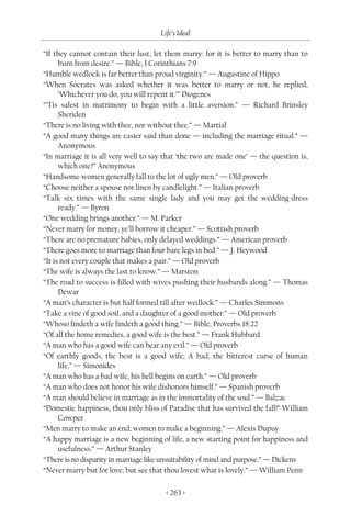 Life’s Ideal

“If they cannot contain their lust, let them marry: for it is better to marry than to
      burn from desire.” — Bible, I Corinthians 7:9
“Humble wedlock is far better than proud virginity.” — Augustine of Hippo
“When Socrates was asked whether it was better to marry or not, he replied,
      ‘Whichever you do, you will repent it.’” Diogenes
“’Tis safest in matrimony to begin with a little aversion.” — Richard Brinsley
      Sheriden
“There is no living with thee, nor without thee.” — Martial
“A good many things are easier said than done — including the marriage ritual.” —
      Anonymous
“In marriage it is all very well to say that ‘the two are made one’ — the question is,
      which one?” Anonymous
“Handsome women generally fall to the lot of ugly men.” — Old proverb
“Choose neither a spouse nor linen by candlelight.” — Italian proverb
“Talk six times with the same single lady and you may get the wedding-dress
      ready.” — Byron
“One wedding brings another.” — M. Parker
“Never marry for money, ye’ll borrow it cheaper.” — Scottish proverb
“There are no premature babies, only delayed weddings.” — American proverb
“There goes more to marriage than four bare legs in bed.” — J. Heywood
“It is not every couple that makes a pair.” — Old proverb
“The wife is always the last to know.” — Marston
“The road to success is filled with wives pushing their husbands along.” — Thomas
      Dewar
“A man’s character is but half formed till after wedlock.” — Charles Simmons
“Take a vine of good soil, and a daughter of a good mother.” — Old proverb
“Whoso findeth a wife findeth a good thing.” — Bible, Proverbs 18:22
“Of all the home remedies, a good wife is the best.” — Frank Hubbard
“A man who has a good wife can bear any evil.” — Old proverb
“Of earthly goods, the best is a good wife; A bad, the bitterest curse of human
      life.” — Simonides
“A man who has a bad wife, his hell begins on earth.” — Old proverb
“A man who does not honor his wife dishonors himself.” — Spanish proverb
“A man should believe in marriage as in the immortality of the soul.” — Balzac
“Domestic happiness, thou only bliss of Paradise that has survived the fall!” William
      Cowper
“Men marry to make an end; women to make a beginning.” — Alexis Dupuy
“A happy marriage is a new beginning of life, a new starting point for happiness and
      usefulness.” — Arthur Stanley
“There is no disparity in marriage like unsuitability of mind and purpose.” — Dickens
“Never marry but for love; but see that thou lovest what is lovely.” — William Penn

                                        < 263 >
 