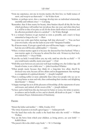 Life’s Ideal

“From my experience, not one in twenty marries the first love; we build statues of
      snow, and weep to see them melt.” — Sir Walter Scott
“Seldom, or perhaps never, does a marriage develop into an individual relationship
      smoothly and without crises.” — Carl Jung
“Remember, that if thou marry for beauty, thou bindest thyself all thy life for that
      which perchance will neither last nor please thee one year; and when thou hast
      it, it will be to thee of no price at all; for the desire dieth when it is attained, and
      the affection perisheth when it is satisfied.” — Sir Walter Raleigh
“It is a woman’s business to get married as soon as possible, and a man’s to keep
      unmarried as long as he can.” — Shaw
“Keep your eyes wide open before marriage, half shut afterward.” — “You can bear
      your own faults, why not the faults in your wife?” Benjamin Franklin
“By all means marry. If you get a good wife you will become happy — and if you get a
      bad one you will become a philosopher.” — Socrates
“When a woman marries again it is because she detested her first husband. When a
      man marries again, it is because he adored his first wife. Women try their luck;
      men risk theirs.” — Oscar Wilde
“If you the sea held, I would follow you, my wife, until me also the sea held.” — “If
      you would marry suitably, marry your equal.” — Ovid
“With fifty years between you and your well-kept wedding vow, the Golden Age, old
      friends of mine, is not a fable now.” — John Greenlieaf Whittier
“When people marry because they think it’s a long-time love affair, they’ll be
      divorced very soon, because all love affairs end in disappointment. But marriage
      is a recognition of a spiritual identity.” — Joseph Campbell
“There is nothing nobler or more admirable than when two people who see eye to
      eye keep house as man and wife, thus confounding their enemies and delighting
      their friends.” — Homer
“A happy marriage has in it all the pleasures of friendship, all the enjoyments of sense
      and reason, and, indeed, all the sweets of life.” — Joseph Addison
“To have and to hold from this day forward, for better or worse, for richer or poorer,
      in sickness and in health, to love and to cherish, till death us do part.” — Book
      of Common Prayer, Solemnization of Matrimony


Parents

“Honor thy father and mother.” — Bible, Exodus 20:12
“The virtue of parents is in itself a great legacy.” — Italian proverb
“For the hand that rocks the cradle is the hand that rules the world.” — William
    Wallace
“You are the bows from which your children, as living arrows, are sent forth.” —
    Kahlil Gibran
“The parent’s life is the child’s copy-book.” — W. S. Partridge

                                           < 265 >
 