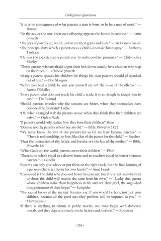 Civilization's Quotations

“It is of no consequence of what parents a man is born, so he be a man of merit.” —
      Horace
“To the ass, or the sow, their own offspring appears the fairest in creation.” — Latin
      proverb
“The joys of parents are secret, and so are their griefs and fears.” — Sir Francis Bacon
“The principal duty which a parent owes a child is to make him happy.” — Anthony
      Trollope
“He was too experienced a parent ever to make positive promises.” — Christopher
      Morley
“Those parents who are afraid to put their foot down usually have children who step
      on their toes.” — Chinese proverb
“Many a parent spanks his children for things his own parents should of spanked
      out of him.” — Don Marquis
“Before you beat a child, be sure you yourself are not the cause of the offense.” —
      Austin O’Malley
“Every parent who does not teach his child a trade, it is as though he taught him to
      rob.” — The Talmud
“Should parents wonder why the streams are bitter, when they themselves have
      poisoned the fountain?” Locke
“Oh, what a tangled web do parents weave when they think that their children are
      naive.” — Ogden Nash
“If parents would only realize how they bore their children!” Shaw
“Despise not thy parents when they are old.” — Bible, Proverbs 23:22
“We never know the love of our parents for us till we have become parents.” —
      “There is no friendship, no love, like that of the parent for the child.” — Beecher
“Hear the instruction of thy father, and forsake not the law of thy mother.” — Bible,
      Proverbs 1:8
“What God is to the world, parents are to their children.” — Philo
“There is no school equal to a decent home and no teachers equal to honest virtuous
      parents.” — Gandhi
“Parents can only give advice or put them on the right track, but the final forming of
      a person’s character lies in his own hands.” — Anne Frank
“Unblessed is the child who does not honor his parents; but if reverent and obedient
      to them, the child will receive the same from his own.” — “Lucky that parent
      whose children make them happiness in life and not their grief, the anguished
      disappointment of their hopes.” — Euripides
“The sacred books of the ancient Persians say: If you would be holy, instruct your
      children, because all the good acts they perform will be imputed to you.” —
      Montesquieu
“If there is anything to reform in public morals, one must begin with domestic
      morals, and they depend entirely on the fathers and mothers.” — Rousseau



                                         < 266 >
 