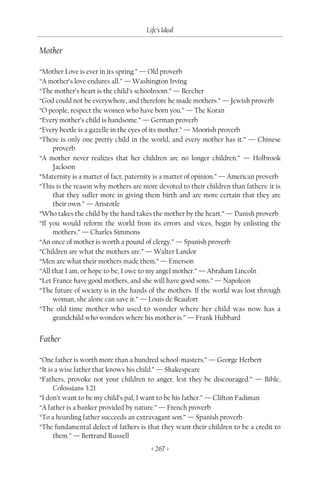 Life’s Ideal

Mother

“Mother Love is ever in its spring.” — Old proverb
“A mother’s love endures all.” — Washington Irving
“The mother’s heart is the child’s schoolroom.” — Beecher
“God could not be everywhere, and therefore he made mothers.” — Jewish proverb
“O people, respect the women who have born you.” — The Koran
“Every mother’s child is handsome.” — German proverb
“Every beetle is a gazelle in the eyes of its mother.” — Moorish proverb
“There is only one pretty child in the world, and every mother has it.” — Chinese
     proverb
“A mother never realizes that her children are no longer children.” — Holbrook
     Jackson
“Maternity is a matter of fact, paternity is a matter of opinion.” — American proverb
“This is the reason why mothers are more devoted to their children than fathers: it is
     that they suffer more in giving them birth and are more certain that they are
     their own.” — Aristotle
“Who takes the child by the hand takes the mother by the heart.” — Danish proverb
“If you would reform the world from its errors and vices, begin by enlisting the
     mothers.” — Charles Simmons
“An once of mother is worth a pound of clergy.” — Spanish proverb
“Children are what the mothers are.” — Walter Landor
“Men are what their mothers made them.” — Emerson
“All that I am, or hope to be, I owe to my angel mother.” — Abraham Lincoln
“Let France have good mothers, and she will have good sons.” — Napoleon
“The future of society is in the hands of the mothers. If the world was lost through
     woman, she alone can save it.” — Louis de Beaufort
“The old-time mother who used to wonder where her child was now has a
     grandchild who wonders where his mother is.” — Frank Hubbard


Father

“One father is worth more than a hundred school-masters.” — George Herbert
“It is a wise father that knows his child.” — Shakespeare
“Fathers, provoke not your children to anger, lest they be discouraged.” — Bible,
      Colossians 3:21
“I don’t want to be my child’s pal, I want to be his father.” — Clifton Fadiman
“A father is a banker provided by nature.” — French proverb
“To a hoarding father succeeds an extravagant son.” — Spanish proverb
“The fundamental defect of fathers is that they want their children to be a credit to
      them.” — Bertrand Russell
                                        < 267 >
 