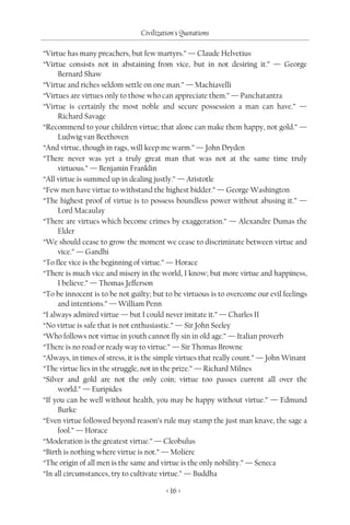 Civilization's Quotations

“Virtue has many preachers, but few martyrs.” — Claude Helvetius
“Virtue consists not in abstaining from vice, but in not desiring it.” — George
     Bernard Shaw
“Virtue and riches seldom settle on one man.” — Machiavelli
“Virtues are virtues only to those who can appreciate them.” — Panchatantra
“Virtue is certainly the most noble and secure possession a man can have.” —
     Richard Savage
“Recommend to your children virtue; that alone can make them happy, not gold.” —
     Ludwig van Beethoven
“And virtue, though in rags, will keep me warm.” — John Dryden
“There never was yet a truly great man that was not at the same time truly
     virtuous.” — Benjamin Franklin
“All virtue is summed up in dealing justly.” — Aristotle
“Few men have virtue to withstand the highest bidder.” — George Washington
“The highest proof of virtue is to possess boundless power without abusing it.” —
     Lord Macaulay
“There are virtues which become crimes by exaggeration.” — Alexandre Dumas the
     Elder
“We should cease to grow the moment we cease to discriminate between virtue and
     vice.” — Gandhi
“To flee vice is the beginning of virtue.” — Horace
“There is much vice and misery in the world, I know; but more virtue and happiness,
     I believe.” — Thomas Jefferson
“To be innocent is to be not guilty; but to be virtuous is to overcome our evil feelings
     and intentions.” — William Penn
“I always admired virtue — but I could never imitate it.” — Charles II
“No virtue is safe that is not enthusiastic.” — Sir John Seeley
“Who follows not virtue in youth cannot fly sin in old age.” — Italian proverb
“There is no road or ready way to virtue.” — Sir Thomas Browne
“Always, in times of stress, it is the simple virtues that really count.” — John Winant
“The virtue lies in the struggle, not in the prize.” — Richard Milnes
“Silver and gold are not the only coin; virtue too passes current all over the
     world.” — Euripides
“If you can be well without health, you may be happy without virtue.” — Edmund
     Burke
“Even virtue followed beyond reason’s rule may stamp the just man knave, the sage a
     fool.” — Horace
“Moderation is the greatest virtue.” — Cleobulus
“Birth is nothing where virtue is not.” — Molière
“The origin of all men is the same and virtue is the only nobility.” — Seneca
“In all circumstances, try to cultivate virtue.” — Buddha

                                         < 16 >
 