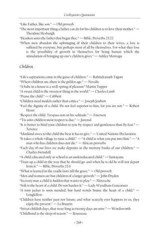 Civilization's Quotations

“Like Father, like son.” — Old proverb
“The most important thing a father can do for his children is to love their mother.” —
    Theodore Hesburgh
“Hearken unto the father that begat thee.” — Bible, Proverbs 23:22
“When men abandon the upbringing of their children to their wives, a loss is
    suffered by everyone, but perhaps most of all by themselves. For what they lose
    is the possibility of growth in themselves for being human which the
    stimulation of bringing up one’s children gives.” — Ashley Montagu


Children

“Life’s aspirations come in the guise of children.” — Rabindranath Tagore
“Where children are, there is the golden age.” — Novalis
“A babe in a house is a well-spring of pleasure” Martin Tupper
“A sweet child is the sweetest thing in the world.” — Charles Lamb
“Praise the child.” — Cobbett
“Children need models rather than critics.” — Joseph Joubert
“Feel the dignity of a child. Do not feel superior to him, for you are not.” — Robert
      Henri
“Respect the child. Trespass not on his solitude.” — Emerson
“’Tis unto children most respect is due.” — Juvenal
“It is better to bind your children to you by respect and gentleness than by fear.” —
      Terence
“Mankind owes to the child the best it has to give.” — United Nations Declaration
“It takes a whole village to raise a child.” — “A child is what you put into him.” — “A
      man who has children does not die.” — African proverbs
“Each day of our lives we make deposits in the memory banks of our children.” —
      Charles Swindoll
“A child educated only at school is an undereducated child.” — Santayana
“Train up a child in the way that he should go: and when he is old he will not depart
      from it.” — Bible, Proverbs 22:6
“What is learned in the cradle lasts till the grave.” — Old proverb
“Men and women are but children of a larger growth.” — John Dryden
“In every man a child is hidden that wants to play.” — Nietzsche
“Soft is the heart of a child: Do not harden it.” — Lady Wyndham Genconner
“A torn jacket is soon mended; but hard words bruise the heart of a child.” —
      Longfellow
“Children have neither past nor future; and what scarcely ever happens to us, they
      enjoy the present.” — La Bruyère
“Sweet childish days, that were long as twenty days are now.” — Wordsworth
“Childhood is the sleep of reason.” — Rousseau

                                        < 268 >
 