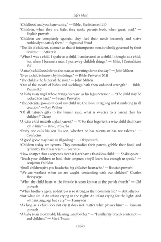 Life’s Ideal

“Childhood and youth are vanity.” — Bible, Ecclesiastes 11:10
“Children, when they are little, they make parents fools; when great, mad.” —
     English proverb
“Children are completely egoistic; they feel their needs intensely and strive
     ruthlessly to satisfy them.” — Sigmund Freud
“The life of children, as much as that of intemperate men, is wholly governed by their
     desires.” — Aristotle
“When I was a child, I spake as a child, I understood as a child, I thought as a child;
     but when I became a man, I put away childish things.” — Bible, I Corinthians
     13:11
“A man’s childhood shows the man, as morning shows the day.” — John Milton
“Even a child is known by his doings.” — Bible, Proverbs 20:11
“The child is the father of the man.” — John Milton
“Out of the mouth of babes and sucklings hath thou ordained strength.” — Bible,
     Psalms 8:2
“A baby is an angel whose wings decrease as his legs increase.” — “The child may be
     rocked too hard.” — French Proverbs
“The potential possibilities of any child are the most intriguing and stimulating in all
     creation.” — Ray Wilbur
“Of all nature’s gifts to the human race, what is sweeter to a parent than his
     children?” Cicero
“A wise child maketh a glad parent.” — “One that begetteth a wise child shall have
     joy in him.” — Bible, Proverbs
“Every one calls his son his son, whether he has talents or has not talents.” —
     Confucius
“A good goose may have an ill gosling.” — Old proverb
“Children today are tyrants. They contradict their parent, gobble their food, and
     tyrannize their teachers.” — Socrates
“How sharper than a serpent’s tooth it is to have a thankless child.” — Shakespeare
“Teach your children to hold their tongues; they’ll learn fast enough to speak.” —
     Benjamin Franklin
“Small children give you headache; big children heartache.” — Russian proverb
“We are weakest when we are caught contending with our children!” Charles
     Heavysege
“What the child hears at the fireside is soon known at the parish church.” — Old
     proverb
“When brothers agree, no fortress is so strong as their common life.” — Antisthenes
“But what am I? An infant crying in the night: An infant crying for the light: And
     with no language but a cry.” — Tennyson
“As long as a child does not cry it does not matter what pleases him.” — Russian
     proverb
“A baby is an inestimable blessing , and bother.” — “Familiarity breeds contempt —
     and children.” — Mark Twain

                                         < 269 >
 