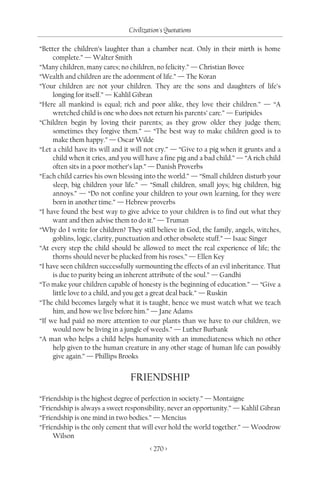 Civilization's Quotations

“Better the children’s laughter than a chamber neat. Only in their mirth is home
     complete.” — Walter Smith
“Many children, many cares; no children, no felicity.” — Christian Bovee
“Wealth and children are the adornment of life.” — The Koran
“Your children are not your children. They are the sons and daughters of life’s
     longing for itself.” — Kahlil Gibran
“Here all mankind is equal; rich and poor alike, they love their children.” — “A
     wretched child is one who does not return his parents’ care.” — Euripides
“Children begin by loving their parents; as they grow older they judge them;
     sometimes they forgive them.” — “The best way to make children good is to
     make them happy.” — Oscar Wilde
“Let a child have its will and it will not cry.” — “Give to a pig when it grunts and a
     child when it cries, and you will have a fine pig and a bad child.” — “A rich child
     often sits in a poor mother’s lap.” — Danish Proverbs
“Each child carries his own blessing into the world.” — “Small children disturb your
     sleep, big children your life.” — “Small children, small joys; big children, big
     annoys.” — “Do not confine your children to your own learning, for they were
     born in another time.” — Hebrew proverbs
“I have found the best way to give advice to your children is to find out what they
     want and then advise them to do it.” — Truman
“Why do I write for children? They still believe in God, the family, angels, witches,
     goblins, logic, clarity, punctuation and other obsolete stuff.” — Isaac Singer
“At every step the child should be allowed to meet the real experience of life; the
     thorns should never be plucked from his roses.” — Ellen Key
“I have seen children successfully surmounting the effects of an evil inheritance. That
     is due to purity being an inherent attribute of the soul.” — Gandhi
“To make your children capable of honesty is the beginning of education.” — “Give a
     little love to a child, and you get a great deal back.” — Ruskin
“The child becomes largely what it is taught, hence we must watch what we teach
     him, and how we live before him.” — Jane Adams
“If we had paid no more attention to our plants than we have to our children, we
     would now be living in a jungle of weeds.” — Luther Burbank
“A man who helps a child helps humanity with an immediateness which no other
     help given to the human creature in any other stage of human life can possibly
     give again.” — Phillips Brooks


                                 FRIENDSHIP
“Friendship is the highest degree of perfection in society.” — Montaigne
“Friendship is always a sweet responsibility, never an opportunity.” — Kahlil Gibran
“Friendship is one mind in two bodies.” — Mencius
“Friendship is the only cement that will ever hold the world together.” — Woodrow
     Wilson
                                        < 270 >
 
