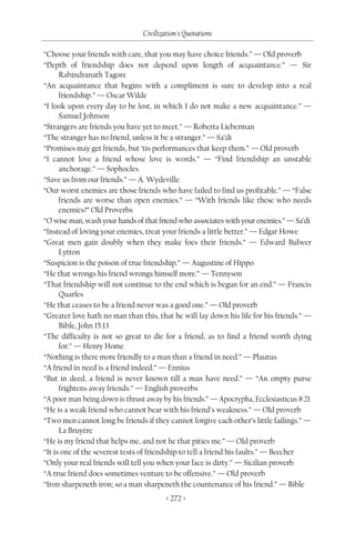 Civilization's Quotations

“Choose your friends with care, that you may have choice friends.” — Old proverb
“Depth of friendship does not depend upon length of acquaintance.” — Sir
      Rabindranath Tagore
“An acquaintance that begins with a compliment is sure to develop into a real
      friendship.” — Oscar Wilde
“I look upon every day to be lost, in which I do not make a new acquaintance.” —
      Samuel Johnson
“Strangers are friends you have yet to meet.” — Roberta Lieberman
“The stranger has no friend, unless it be a stranger.” — Sa’di
“Promises may get friends, but ‘tis performances that keep them.” — Old proverb
“I cannot love a friend whose love is words.” — “Find friendship an unstable
      anchorage.” — Sophocles
“Save us from our friends.” — A. Wydeville
“Our worst enemies are those friends who have failed to find us profitable.” — “False
      friends are worse than open enemies.” — “With friends like these who needs
      enemies?” Old Proverbs
“O wise man, wash your hands of that friend who associates with your enemies.” — Sa’di
“Instead of loving your enemies, treat your friends a little better.” — Edgar Howe
“Great men gain doubly when they make foes their friends.” — Edward Bulwer
      Lytton
“Suspicion is the poison of true friendship.” — Augustine of Hippo
“He that wrongs his friend wrongs himself more.” — Tennyson
“That friendship will not continue to the end which is begun for an end.” — Francis
      Quarles
“He that ceases to be a friend never was a good one.” — Old proverb
“Greater love hath no man than this, that he will lay down his life for his friends.” —
      Bible, John 15:13
“The difficulty is not so great to die for a friend, as to find a friend worth dying
      for.” — Henry Home
“Nothing is there more friendly to a man than a friend in need.” — Plautus
“A friend in need is a friend indeed.” — Ennius
“But in deed, a friend is never known till a man have need.” — “An empty purse
      frightens away friends.” — English proverbs
“A poor man being down is thrust away by his friends.” — Apocrypha, Ecclesiasticus 8:21
“He is a weak friend who cannot bear with his friend’s weakness.” — Old proverb
“Two men cannot long be friends if they cannot forgive each other’s little failings.” —
      La Bruyère
“He is my friend that helps me, and not he that pities me.” — Old proverb
“It is one of the severest tests of friendship to tell a friend his faults.” — Beecher
“Only your real friends will tell you when your face is dirty.” — Sicilian proverb
“A true friend does sometimes venture to be offensive.” — Old proverb
“Iron sharpeneth iron; so a man sharpeneth the countenance of his friend.” — Bible
                                        < 272 >
 