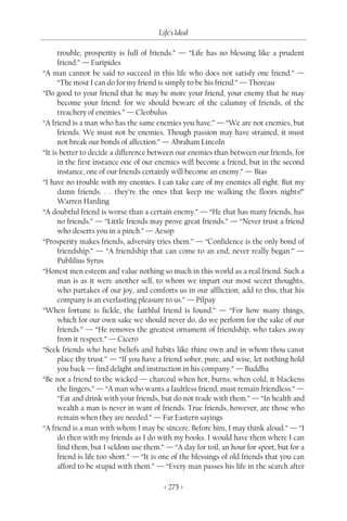 Life’s Ideal

      trouble; prosperity is full of friends.” — “Life has no blessing like a prudent
      friend.” — Euripides
“A man cannot be said to succeed in this life who does not satisfy one friend.” —
      “The most I can do for my friend is simply to be his friend.” — Thoreau
“Do good to your friend that he may be more your friend, your enemy that he may
      become your friend: for we should beware of the calumny of friends, of the
      treachery of enemies.” — Cleobulus
“A friend is a man who has the same enemies you have.” — “We are not enemies, but
      friends. We must not be enemies. Though passion may have strained, it must
      not break our bonds of affection.” — Abraham Lincoln
“It is better to decide a difference between our enemies than between our friends, for
      in the first instance one of our enemies will become a friend, but in the second
      instance, one of our friends certainly will become an enemy.” — Bias
“I have no trouble with my enemies. I can take care of my enemies all right. But my
      damn friends. . . they’re the ones that keep me walking the floors nights!”
      Warren Harding
“A doubtful friend is worse than a certain enemy.” — “He that has many friends, has
      no friends.” — “Little friends may prove great friends.” — “Never trust a friend
      who deserts you in a pinch.” — Aesop
“Prosperity makes friends, adversity tries them.” — “Confidence is the only bond of
      friendship.” — “A friendship that can come to an end, never really began.” —
      Publilius Syrus
“Honest men esteem and value nothing so much in this world as a real friend. Such a
      man is as it were another self, to whom we impart our most secret thoughts,
      who partakes of our joy, and comforts us in our affliction; add to this, that his
      company is an everlasting pleasure to us.” — Pilpay
“When fortune is fickle, the faithful friend is found.” — “For how many things,
      which for our own sake we should never do, do we perform for the sake of our
      friends.” — “He removes the greatest ornament of friendship, who takes away
      from it respect.” — Cicero
“Seek friends who have beliefs and habits like thine own and in whom thou canst
      place thy trust.” — “If you have a friend sober, pure, and wise, let nothing hold
      you back — find delight and instruction in his company.” — Buddha
“Be not a friend to the wicked — charcoal when hot, burns; when cold, it blackens
      the fingers.” — “A man who wants a faultless friend, must remain friendless.” —
      “Eat and drink with your friends, but do not trade with them.” — “In health and
      wealth a man is never in want of friends. True friends, however, are those who
      remain when they are needed.” — Far Eastern sayings
“A friend is a man with whom I may be sincere. Before him, I may think aloud.” — “I
      do then with my friends as I do with my books. I would have them where I can
      find them, but I seldom use them.” — “A day for toil, an hour for sport, but for a
      friend is life too short.” — “It is one of the blessings of old friends that you can
      afford to be stupid with them.” — “Every man passes his life in the search after

                                         < 275 >
 