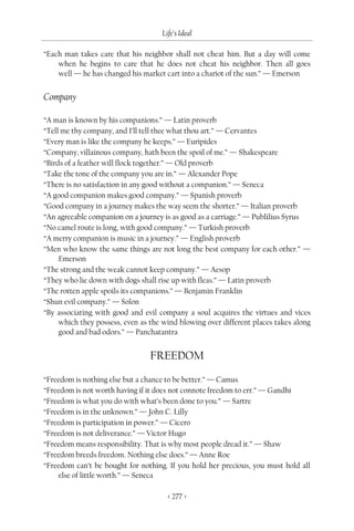Life’s Ideal

“Each man takes care that his neighbor shall not cheat him. But a day will come
    when he begins to care that he does not cheat his neighbor. Then all goes
    well — he has changed his market cart into a chariot of the sun.” — Emerson


Company

“A man is known by his companions.” — Latin proverb
“Tell me thy company, and I’ll tell thee what thou art.” — Cervantes
“Every man is like the company he keeps.” — Euripides
“Company, villainous company, hath been the spoil of me.” — Shakespeare
“Birds of a feather will flock together.” — Old proverb
“Take the tone of the company you are in.” — Alexander Pope
“There is no satisfaction in any good without a companion.” — Seneca
“A good companion makes good company.” — Spanish proverb
“Good company in a journey makes the way seem the shorter.” — Italian proverb
“An agreeable companion on a journey is as good as a carriage.” — Publilius Syrus
“No camel route is long, with good company.” — Turkish proverb
“A merry companion is music in a journey.” — English proverb
“Men who know the same things are not long the best company for each other.” —
     Emerson
“The strong and the weak cannot keep company.” — Aesop
“They who lie down with dogs shall rise up with fleas.” — Latin proverb
“The rotten apple spoils its companions.” — Benjamin Franklin
“Shun evil company.” — Solon
“By associating with good and evil company a soul acquires the virtues and vices
     which they possess, even as the wind blowing over different places takes along
     good and bad odors.” — Panchatantra


                                 FREEDOM

“Freedom is nothing else but a chance to be better.” — Camus
“Freedom is not worth having if it does not connote freedom to err.” — Gandhi
“Freedom is what you do with what’s been done to you.” — Sartre
“Freedom is in the unknown.” — John C. Lilly
“Freedom is participation in power.” — Cicero
“Freedom is not deliverance.” — Victor Hugo
“Freedom means responsibility. That is why most people dread it.” — Shaw
“Freedom breeds freedom. Nothing else does.” — Anne Roe
“Freedom can’t be bought for nothing. If you hold her precious, you must hold all
    else of little worth.” — Seneca

                                      < 277 >
 