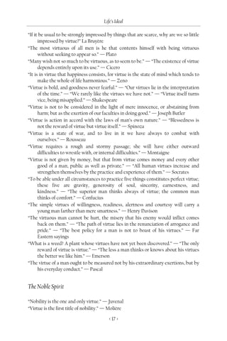 Life’s Ideal

“If it be usual to be strongly impressed by things that are scarce, why are we so little
      impressed by virtue?” La Bruyère
“The most virtuous of all men is he that contents himself with being virtuous
      without seeking to appear so.” — Plato
“Many wish not so much to be virtuous, as to seem to be.” — “The existence of virtue
      depends entirely upon its use.” — Cicero
“It is in virtue that happiness consists, for virtue is the state of mind which tends to
      make the whole of life harmonious.” — Zeno
“Virtue is bold, and goodness never fearful.” — “Our virtues lie in the interpretation
      of the time.” — “We rarely like the virtues we have not.” — “Virtue itself turns
      vice, being misapplied.” — Shakespeare
“Virtue is not to be considered in the light of mere innocence, or abstaining from
      harm; but as the exertion of our faculties in doing good.” — Joseph Butler
“Virtue is action in accord with the laws of man’s own nature.” — “Blessedness is
      not the reward of virtue but virtue itself.” — Spinoza
“Virtue is a state of war, and to live in it we have always to combat with
      ourselves.” — Rousseau
“Virtue requires a rough and stormy passage; she will have either outward
      difficulties to wrestle with, or internal difficulties.” — Montaigne
“Virtue is not given by money, but that from virtue comes money and every other
      good of a man, public as well as private.” — “All human virtues increase and
      strengthen themselves by the practice and experience of them.” — Socrates
“To be able under all circumstances to practice five things constitutes perfect virtue;
      these five are gravity, generosity of soul, sincerity, earnestness, and
      kindness.” — “The superior man thinks always of virtue; the common man
      thinks of comfort.” — Confucius
“The simple virtues of willingness, readiness, alertness and courtesy will carry a
      young man farther than mere smartness.” — Henry Davison
“The virtuous man cannot be hurt, the misery that his enemy would inflict comes
      back on them.” — “The path of virtue lies in the renunciation of arrogance and
      pride.” — “The best policy for a man is not to boast of his virtues.” — Far
      Eastern sayings
“What is a weed? A plant whose virtues have not yet been discovered.” — “The only
      reward of virtue is virtue.” — “The less a man thinks or knows about his virtues
      the better we like him.” — Emerson
“The virtue of a man ought to be measured not by his extraordinary exertions, but by
      his everyday conduct.” — Pascal


The Noble Spirit

“Nobility is the one and only virtue.” — Juvenal
“Virtue is the first title of nobility.” — Molière

                                          < 17 >
 