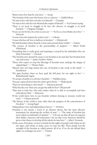 Civilization's Quotations

“Better starve free than be a fat slave.” — Aesop
“The freedom of the man who boasts of it is a slavery.” — Kahlil Gibran
“No man is free who does not rule over himself.” — Claudius
“No man is free who has not obtained the empire of himself.” — Far Eastern saying
“There is no need to struggle to be free; the absence of struggle is in itself
      freedom.” — Chogyam Trungpa
“If you can not be free, be as free as you can.” — “So far as a man thinks, he is free.” —
      Emerson
“A man is free the moment he wishes to be.” — Voltaire
“A man who has self-love is halfway to freedom.” — Old proverb
“He hath freedom whoso beareth a clean and constant heart within.” — Ennius
“The essence of freedom is the practicability of purpose.” — Alfred North
      Whitehead
“Everything that is really great and inspiring is created by the individual who can
      labor in freedom.” — Einstein
“The freedom now desired by many is not freedom to do and dare but freedom from
      care and worry.” — James Truslow Adams
“Those who expect to reap the blessings of freedom must undergo the fatigue of
      supporting it.” — Thomas Paine
“History does not long entrust the care of freedom to the weak or the timid.” —
      Eisenhower
“We gain freedom when we have paid the full price for our right to live.” —
      Rabindranath Tagore
“To accept a benefit is to sell one’s freedom.” — Publilius Syrus
“You pay a great deal too dear for what’s given freely.” — Shakespeare
“There no such thing as a free lunch.” — American proverb
“Why buy the cow when you can get the milk for free?” Old proverb
“That man is truly free who only wishes what he is able to accomplish and does
      what pleases him.” — Rousseau
“If the world knew how to use freedom without abusing it, tyranny would not
      exist.” — Chinese proverb
“The history of the world is none other than the progress of the consciousness of
      Freedom.” — Georg Hegel
“Independence now and independence forever.” — Webster
“Freedom is not merely a word or an abstract theory, but the most effective
      instrument for advancing the welfare of man.” — “The unity of freedom has
      never relied on uniformity of opinion.” — “I do not say that all men are equal in
      their ability, character and motivation. I do say that every American should be
      given a fair chance to develop all the talents he may have.” — John F. Kennedy
“In the cause of freedom, we have to battle for the rights of people with whom we do
      not agree; and whom, in many cases, we may not like. These people test the
      strength of the freedom as which protect all of us. If we do not defend their
      rights, we endanger our own.” — Truman

                                         < 278 >
 
