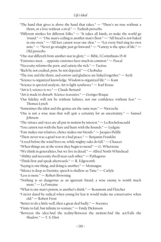 Life’s Ideal

“The hand that gives is above the hand that takes.” — “There’s no rose without a
     thorn, or a love without a rival.” — Turkish proverbs
“Different strokes for different folks.” — “It takes all kinds, to make the world go
     ‘round.” — “One man’s ceiling is another man’s floor.” — “All bread is not baked
     in one oven.” — “All feet cannot wear one shoe.” — “Let every bird sing its own
     note.” — “Never go straight; just go forward.” — “Variety is the spice of life.” —
     Old proverbs
“One star differeth from another star in glory.” — Bible, I Corinthians 15:41
“Extremes meet. . . opposite extremes have much in common.” — Pascal
“Necessity reforms the poor, and satiety the rich.” — Tacitus
“Rich be not exalted; poor, be not dejected.” — Cleobulus
“The rose and the thorn, and sorrow and gladness are linked together.” — Sa’di
“Science is organized knowledge. Wisdom is organized life.” — Kant
“Science is spectral analysis. Art is light syntheses.” — Karl Kraus
“Art is I; science is we.” — Claude Bernard
“Art is made to disturb. Science reassures.” — Georges Braque
“Our fidelity will not be without failures, nor our confidence without fear.” —
     Thomas Lynch
“Sometimes the idiot and the genius are the same man.” — Nietzsche
“One is not a wise man that will quit a certainty for an uncertainty.” — Samuel
     Johnson
“The virtues and vices are all put in motion by interest.” — La Rochefoucauld
“You cannot run with the hare and hunt with the hounds.” — Lydgate
“Fate makes our relatives, choice makes our friends.” — Jacques Delille
“There never was a good war or a bad peace.” — Benjamin Franklin
“A reed before the wind lives on, while mighty oaks do fall.” — Chaucer
“When things are at the worst they begin to mend.” — G. Whetstone
“We think in generalities, but we live in detail.” — Alfred North Whitehead
“Ability and necessity dwell near each other.” — Pythagoras
“Think first and speak afterwards.” — R. Edgeworth
“Saying is one thing, and doing is another.” — Montaigne
“Silence is deep as Eternity; speech is shallow as Time.” — Carlyle
“Less is more.” — Robert Browning
“Nothing is so dangerous as an ignorant friend; a wise enemy is worth much
     more.” — La Fontaine
“What is one man’s poison, is another’s drink.” — Beaumont and Fletcher
“I never dared be radical when young for fear it would make me conservative when
     old.” — Robert Frost
“Better to do a little well, then a great deal badly.” — Socrates
“Finite to fail, but infinite to venture.” — Emily Dickinson
“Between the idea/And the reality/Between the motion/And the act/Falls the
     Shadow.” — T. S. Eliot

                                        < 281 >
 