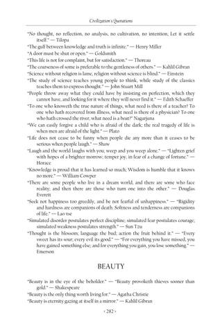 Civilization's Quotations

“No thought, no reflection, no analysis, no cultivation, no intention; Let it settle
     itself.” — Tilopa
“The gulf between knowledge and truth is infinite.” — Henry Miller
“A door must be shut or open.” — Goldsmith
“This life is not for complaint, but for satisfaction.” — Thoreau
“The coarseness of some is preferable to the gentleness of others.” — Kahlil Gibran
“Science without religion is lame, religion without science is blind.” — Einstein
“The study of science teaches young people to think, while study of the classics
     teaches them to express thought.” — John Stuart Mill
“People throw away what they could have by insisting on perfection, which they
     cannot have, and looking for it where they will never find it.” — Edith Schaeffer
“To one who knoweth the true nature of things, what need is there of a teacher? To
     one who hath recovered from illness, what need is there of a physician? To one
     who hath crossed the river, what need is a boat?” Nagarjuna
“We can easily forgive a child who is afraid of the dark; the real tragedy of life is
     when men are afraid of the light.” — Plato
“Life does not cease to be funny when people die any more than it ceases to be
     serious when people laugh.” — Shaw
“Laugh and the world laughs with you; weep and you weep alone.” — “Lighten grief
     with hopes of a brighter morrow; temper joy, in fear of a change of fortune.” —
     Horace
“Knowledge is proud that it has learned so much; Wisdom is humble that it knows
     no more.” — William Cowper
“There are some people who live in a dream world, and there are some who face
     reality; and then there are those who turn one into the other.” — Douglas
     Everett
“Seek not happiness too greedily, and be not fearful of unhappiness.” — “Rigidity
     and hardness are companions of death. Softness and tenderness are companions
     of life.” — Lao-tse
“Simulated disorder postulates perfect discipline; simulated fear postulates courage;
     simulated weakness postulates strength.” — Sun Tzu
“Thought is the blossom; language the bud; action the fruit behind it.” — “Every
     sweet has its sour; every evil its good.” — “For everything you have missed, you
     have gained something else; and for everything you gain, you lose something.” —
     Emerson


                                    BEAUTY

“Beauty is in the eye of the beholder.” — “Beauty provoketh thieves sooner than
    gold.” — Shakespeare
“Beauty is the only thing worth living for.” — Agatha Christie
“Beauty is eternity gazing at itself in a mirror.” — Kahlil Gibran

                                       < 282 >
 