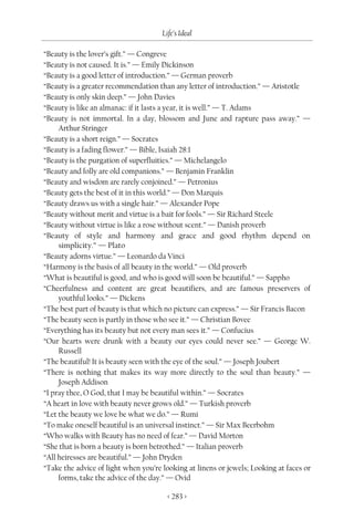 Life’s Ideal

“Beauty is the lover’s gift.” — Congreve
“Beauty is not caused. It is.” — Emily Dickinson
“Beauty is a good letter of introduction.” — German proverb
“Beauty is a greater recommendation than any letter of introduction.” — Aristotle
“Beauty is only skin deep.” — John Davies
“Beauty is like an almanac: if it lasts a year, it is well.” — T. Adams
“Beauty is not immortal. In a day, blossom and June and rapture pass away.” —
     Arthur Stringer
“Beauty is a short reign.” — Socrates
“Beauty is a fading flower.” — Bible, Isaiah 28:1
“Beauty is the purgation of superfluities.” — Michelangelo
“Beauty and folly are old companions.” — Benjamin Franklin
“Beauty and wisdom are rarely conjoined.” — Petronius
“Beauty gets the best of it in this world.” — Don Marquis
“Beauty draws us with a single hair.” — Alexander Pope
“Beauty without merit and virtue is a bait for fools.” — Sir Richard Steele
“Beauty without virtue is like a rose without scent.” — Danish proverb
“Beauty of style and harmony and grace and good rhythm depend on
     simplicity.” — Plato
“Beauty adorns virtue.” — Leonardo da Vinci
“Harmony is the basis of all beauty in the world.” — Old proverb
“What is beautiful is good, and who is good will soon be beautiful.” — Sappho
“Cheerfulness and content are great beautifiers, and are famous preservers of
     youthful looks.” — Dickens
“The best part of beauty is that which no picture can express.” — Sir Francis Bacon
“The beauty seen is partly in those who see it.” — Christian Bovee
“Everything has its beauty but not every man sees it.” — Confucius
“Our hearts were drunk with a beauty our eyes could never see.” — George W.
     Russell
“The beautiful! It is beauty seen with the eye of the soul.” — Joseph Joubert
“There is nothing that makes its way more directly to the soul than beauty.” —
     Joseph Addison
“I pray thee, O God, that I may be beautiful within.” — Socrates
“A heart in love with beauty never grows old.” — Turkish proverb
“Let the beauty we love be what we do.” — Rumi
“To make oneself beautiful is an universal instinct.” — Sir Max Beerbohm
“Who walks with Beauty has no need of fear.” — David Morton
“She that is born a beauty is born betrothed.” — Italian proverb
“All heiresses are beautiful.” — John Dryden
“Take the advice of light when you’re looking at linens or jewels; Looking at faces or
     forms, take the advice of the day.” — Ovid

                                        < 283 >
 