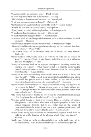 Civilization's Quotations

“Handsome apples are sometimes sour.” — Dutch proverb
“It is not only fine feathers that make fine birds.” — Aesop
“The handsomest flower is not the sweetest.” — Thomas Lynch
“A fair skin often covers a crooked mind.” — Old proverb
“Yet hath many an angel shape been tenanted by fiends.” — Martin Tupper
“Scandal has ever been the doom of beauty.” — Propertius
“Beauty’s sister is vanity, and its daughter lust.” — Russian proverb
“A handsome shoe often pinches the foot.” — Old proverb
“A handsome man is not quite poor.” — Spanish proverb
“Loveliness needs not the foreign aid of ornament, but it is when unadorned, adorned
      the most.” — Thomson
“Ideal beauty is a fugitive which is never located.” — Marquise de Sevigne
“Those who find beautiful meanings in beautiful things are the cultivated. For these
      there is hope.” — Oscar Wilde
“One cannot collect all the beautiful shells on the beach.” — Anne Morrow
      Lindbergh
“Beauty is truth, truth, beauty. That is all ye know on earth, and all ye need to
      know.” — “A thing of beauty is a joy forever: its loveliness increase; it will never
      pass into nothingness.” — Keats
“Beauty of whatever kind, in its supreme development, invariably excites the
      sensitive soul to tears.” — “That pleasure which is at once the most pure, the
      most elevating and most intense, is derived, I maintain, from the contemplation
      of the beautiful.” — Edgar Allen Poe
“Beauty as we feel it is something indescribable: what it is or what it means can
      never be said.” — “I like to walk about amidst the beautiful things that adorn
      the world; but private wealth I should decline, or any sort of personal
      possessions, because they would take away my liberty.” — Santayana
“Beauty without expression tires.” — “If eyes were made for seeing, then Beauty is its
      own excuse for being.” — “Beauty without grace is the hook without the
      bait.” — “Though we travel the world over to find beauty, we must carry it with
      us or we find it not.” — Emerson
“The beauty that addresses itself to the eyes is only the spell of the moment; the eye
      of the body is not always that of the soul.” — George Sand
“Socrates called beauty a short-lived tyranny; Plato, a privilege of nature;
      Theophrastus, a silent cheat; Theocritus, a delightful prejudice; Carneades, a
      solitary kingdom; Aristotle, that it was better than all the letters of
      recommendation in the world; Homer, that it was a glorious gift of nature, and
      Ovid, that it was a favor bestowed by the gods.” — Charles Quarles
“When desire, having rejected reason and overpowered judgment which leads to
      right, is set in the direction of the pleasure which beauty can inspire.” —
      Socrates
“With beauty before me I walk, with beauty behind me I walk. With beauty above
      me and about me, I walk. It is finished in beauty.” — Navaho Indian proverb

                                         < 284 >
 