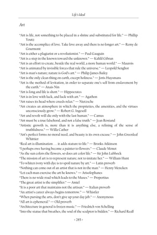 Life’s Ideal

Art

“Art is life, not something to be placed in a shrine and substituted for life.” — Phillip
      Youtz
“Art is the accomplice of love. Take love away and there is no longer art.” — Remy de
      Gourmont
“Art is either a plagiarist or a revolutionist.” — Paul Gauguin
“Art is a step in the known toward the unknown.” — Kahlil Gibran
“Art is an effort to create, beside the real world, a more human world.” — Maurois
“Art is animated by invisible forces that rule the universe.” — Leopold Senghor
“Art is man’s nature; nature is God’s art.” — Philip James Bailey
“Art is the only clean thing on earth, except holiness.” — Joris Huysmans
“Art is the method of levitation, in order to separate one’s self from enslavement by
      the earth.” — Anais Nin
“Art is long and life is short.” — Hippocrates
“Art is in love with luck, and luck with art.” — Agathon
“Art raises its head where creeds relax.” — Nietzsche
“Art creates an atmosphere in which the proprieties, the amenities, and the virtues
      unconsciously grow.” — Robert G. Ingesoll
“Art and revolt will die only with the last human.” — Camus
“Art must be a true falsehood, and not a false truth.” — Jean Rostand
“Artistic growth is, more than it is anything else, a refining of the sense of
      truthfulness.” — Willa Cather
“Art’s perfect forms no moral need, and beauty is its own excuse.” — John Greenleaf
      Whittier
“Real art is illumination . . . it adds stature to life.” — Brooks Atkinson
“I perhaps owe having become a painter to flowers.” — Claude Monet
“As the sun colors the flowers, so does art color life.” — Sir John Lubbock
“The mission of art is to represent nature; not to imitate her.” — William Hunt
“To whiten ivory with dye is to spoil nature by art.” — Latin proverb
“Nothing can come out of an artist that is not in the man.” — Henry Mencken
“Let each man exercise the art he knows.” — Arisolophanes
“There is no wide road which leads to the Muses.” — Propertius
“The great artist is the simplifier.” — Amiel
“It is a poor art that maintains not the artisan.” — Italian proverb
“An artist’s career always begins tomorrow.” — Whistler
“When pursing the arts, don’t give up your day job.” — Anonymous
“All art is ephemeral.” — Old proverb
“Architecture in general is frozen music.” — Friedrich von Schelling
“Into the statue that breathes, the soul of the sculptor is bidden.” — Richard Realf

                                         < 285 >
 
