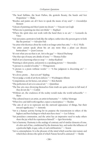 Civilization's Quotations

“The head Sublime, the heart Pathos, the genitals Beauty, the hands and feet
      Proportion.” — Blake
“Brushes and paints are all I have to speak the music of my soul.” — Gwendolyn
      Bennett
“I dream of painting and then I paint my dream.” — Vincent van Gogh
“When one is painting one does not think.” — Raphael
“Where the spirit does not work with the hand there is no art.” — Leonardo da
      Vinci
“I do not paint a portrait to look like the subject, rather does the person grow to look
      like his portrait.” — Salvador Dali
“An artist who theorizes about his work is no longer artist but critic.” — H. G. Wells
“An artist cannot speak about his art any more than a plant can discuss
      horticulture.” — Jean Cocteau
“It’s not what you see that is art. Art is the gap.” — Marcel Duchamp
“One that sips of many arts drinks of none.” — Thomas Fuller
“Half of art is knowing when to stop.” — Arthur Radford
“Painting is silent poetry, and poetry is a speaking picture.” — Simonides
“A picture is a model of reality.” — Wittgenstein
“A picture is a poem without words.” — “A fine judgment is discerning art.” —
      Horace
“It’s clever, pretty . . . but is it art?” Kipling
“Never judge a work of art by its defects.” — Washington Allston
“Competitions are for horses, not artists.” — Bela Bartok
“The perfection of art is to conceal art.” — Quintilian
“The fine arts once divorcing themselves from truth are quite certain to fall mad, if
      they do not die.” — Carlyle
“Without art, the crudeness of the reality would make the world unbearable.” —
      Shaw
“The cultured man is an artist, an artist in humanity.” — Ashley Montagu
“When love and skill work together, expect a masterpiece.” — Ruskin
“The aim of art is to represent not the outward appearance of things, but their
      inward significance.” — Aristotle
“Art is a human activity having for its purpose the transmission to others of the
      highest and best feelings to which men have risen.” — Leo Tolstoy
“Art postulates communion, and the artist has an imperative need to make others
      share the joy which he experiences himself.” — Igor Stravinsky
“Art is harmony. Harmony is the analogy of contrary and of similar elements of tone,
      of color and of line, conditioned by the dominate key, and under the influence of
      a particular light, in gay, calm, or sad combinations.” — Seurat
“Art is contemplation. It is the pleasure of the mind which searches into nature and
      which there divines the spirit of which Nature herself is animated.” — Rodin

                                        < 286 >
 
