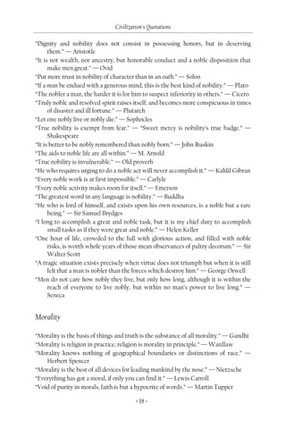 Civilization's Quotations

“Dignity and nobility does not consist in possessing honors, but in deserving
      them.” — Aristotle
“It is not wealth, nor ancestry, but honorable conduct and a noble disposition that
      make men great.” — Ovid
“Put more trust in nobility of character than in an oath.” — Solon
“If a man be endued with a generous mind, this is the best kind of nobility.” — Plato
“The nobler a man, the harder it is for him to suspect inferiority in others.” — Cicero
“Truly noble and resolved spirit raises itself; and becomes more conspicuous in times
      of disaster and ill fortune.” — Plutarch
“Let one nobly live or nobly die.” — Sophocles
“True nobility is exempt from fear.” — “Sweet mercy is nobility’s true badge.” —
      Shakespeare
“It is better to be nobly remembered than nobly born.” — John Ruskin
“The aids to noble life are all within.” — M. Arnold
“True nobility is invulnerable.” — Old proverb
“He who requires urging to do a noble act will never accomplish it.” — Kahlil Gibran
“Every noble work is at first impossible.” — Carlyle
“Every noble activity makes room for itself.” — Emerson
“The greatest word in any language is nobility.” — Buddha
“He who is lord of himself, and exists upon his own resources, is a noble but a rare
      being.” — Sir Samuel Brydges
“I long to accomplish a great and noble task, but it is my chief duty to accomplish
      small tasks as if they were great and noble.” — Helen Keller
“One hour of life, crowded to the full with glorious action, and filled with noble
      risks, is worth whole years of those mean observances of paltry decorum.” — Sir
      Walter Scott
“A tragic situation exists precisely when virtue does not triumph but when it is still
      felt that a man is nobler than the forces which destroy him.” — George Orwell
“Men do not care how nobly they live, but only how long, although it is within the
      reach of everyone to live nobly, but within no man’s power to live long.” —
      Seneca


Morality

“Morality is the basis of things and truth is the substance of all morality.” — Gandhi
“Morality is religion in practice; religion is morality in principle.” — Wardlaw
“Morality knows nothing of geographical boundaries or distinctions of race.” —
    Herbert Spencer
“Morality is the best of all devices for leading mankind by the nose.” — Nietzsche
“Everything has got a moral, if only you can find it.” — Lewis Carroll
“Void of purity in morals, faith is but a hypocrite of words.” — Martin Tupper

                                         < 18 >
 