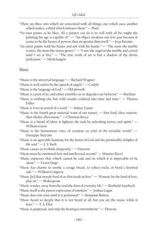 Life’s Ideal

“There are three arts which are concerned with all things; one which uses, another
    which makes, a third which imitates them.” — Plato
“No man paints as he likes. All a painter can do is to will with all his might the
    painting his age is capable of.” — “An object awakens our love just because it
    seems to be the bearer of powers that are greater than itself.” — Jean Bazaine
“An artist paints with his brains and not with his hands.” — “The more the marble
    wastes, the more the statue grows.” — “I saw the angel in the marble and carved
    until I set it free.” — “The true work of art is but a shadow of the divine
    perfection.” — Michelangelo


Music

“Music is the universal language.” — Richard Wagner
“Music is well said to be the speech of angels.” — Carlyle
“Music is the language of God.” — Old proverb
“Music is a part of us, and either ennobles us or degrades our behavior.” — Boethius
“Music is nothing else but wild sounds civilized into time and tune.” — Thomas
   Fuller
“Music is Love in search of a word.” — Sidney Lanier
“Music is the fourth great material want of our nature, — first food, then raiment,
   then shelter, then music.” — Christian Bovee
“Music is a friend of labor; it lightens the task by refreshing nerves and spirit.” —
   William Green
“Music is the harmonious voice of creation; an echo of the invisible world.” —
   Giuseppe Mazzini
“Music is an agreeable harmony for the honor of God and the permissible delights of
   the soul.” — J. S. Bach
“Music causes us to think eloquently.” — Emerson
“Music must be emotional first and intellectual second.” — Maurice Ravel
“Music expresses that which cannot be said and on which it is impossible to be
   silent.” — Victor Hugo
“Music has charms to soothe a savage breast, to soften rocks, or bend a knotted
   oak.” — William Congreve
“Music [is] that moody food of us that trade in love.” — “If music be the food of love,
   play on.” — Shakespeare
“Music washes away from the soul the dust of everyday life.” — Berthold Auerbach
“Music itself is the purest expression of emotion.” — Joshua Logan
“Music does not exist until it is performed.” — Benjamin Britten
“Music heard so deeply that it is not heard at all, but you are the music while it
   lasts.” — T. S. Eliot
“Music is perpetual, and only the hearing is intermittent.” — Thoreau


                                        < 289 >
 