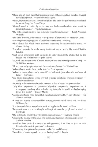 Civilization's Quotations

“Music and art must have their prominent seats of honor, and not merely a tolerant
      nod of recognition.” — Rabindranath Tagore
“Music, in performance, is a type of sculpture. The air in the performance is sculpted
      into something.” — Frank Zappa
“Musical sound acts directly on the soul and finds an echo there, since music is
      innate in humans.” — Vasily Kandinsky
“The only correct music is that which is beautiful and noble.” — Ralph Vaughan
      Williams
“The choir invisible, whose music is the gladness of the world.” — Frederick Delius
“We composers are projectors of the infinite in the finite.” — Grieg
“After silence, that which comes nearest to expressing the inexpressible is music.” —
      Aldous Huxley
“For what can wake the soul’s strong instinct of another world like music?” Letitia
      Landon
“Such sweet compulsion doth in music lie, untwisting all the chains that tie the
      hidden soul of harmony.” — John Milton
“Lo, with the ancient roots of man’s nature, twines the eternal passion of song.” —
      Sir William Watson
“All art constantly aspires towards the condition of music.” — Walter Pater
“Where there’s music, there can be love.” — French proverb
“Where is music, there can be no evil.” — “All music jars when the soul’s out of
      tune.” — Cervantes
“Life has its music; let us seek a way not to jangle the chords whereon we play.” —
      Archilochus of Paros
“As poetry is the harmony of words, so music is that of notes.” — John Dryden
“Only what I experience do I compose. Only what I compose do I experience.” — “If
      a composer could say what he had to say in words, he would not bother trying
      to say it in music.” — Gustav Mahler
“Composers should write tunes that chauffeurs and errand boys can whistle.” — Sir
      Thomas Beecham
“A song ain’t nothin’ in the world but a story just wrote with music to it.” — Hank
      Williams, Sr.
“It is always the latest song that an audience applauds the most.” — Homer
“True music must repeat the thought and inspirations of the people and the time.” —
      Gershwin
“The history of a country is written in its popular songs.” — Sigmund Spaeth
“Give me the making of the songs of a nation, and I care not who makes its laws.” —
      Andrew Fletcher
“Wouldst thou know if a society be well governed, if its laws be good or bad?
      Examine the music it practices.” — Lao-tze
“It’s amazing how potent cheap music can be.” — Noel Coward
“Every kind of music is good, except the boring kind.” — Rossini

                                       < 290 >
 
