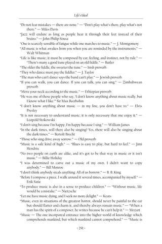 Life’s Ideal

“Do not fear mistakes — there are none.” — “Don’t play what’s there, play what’s not
      there.” — Miles Davis
“Jazz will endure as long as people hear it through their feet instead of their
      brains.” — John Philip Sousa
“One is scarcely sensible of fatigue while one marches to music.” — J. Montgomery
“All music is what awakes from you when you are reminded by the instruments.” —
      Walt Whitman
“Life is like music; it must be composed by ear, feeling, and instinct, not by rule.” —
      “There’s many a good tune played on an old fiddle.” — Butler
“The older the fiddle, the sweeter the tune.” — Irish proverb
“They who dance must pay the fiddler.” — J. Taylor
“The man who can’t dance says the band can’t play.” — Jewish proverb
“If you can walk, you can dance. If you can talk, you can sing.” — Zimbabwean
      proverb
“Move your neck according to the music.” — Ethiopian proverb
“He was one of those people who say, ‘I don’t know anything about music really, but
      I know what I like.’” Sir Max Beerbohm
“I don’t know anything about music — in my line, you don’t have to.” — Elvis
      Presley
“It is not necessary to understand music; it is only necessary that one enjoy it.” —
      Leopold Stokowski
“I don’t sing because I’m happy; I’m happy because I sing.” — William James
“In the dark times, will there also be singing? Yes, there will also be singing about
      the dark times.” — Bertolt Brecht
“Those who sing drive away sorrow.” — Old proverb
“Music is a safe kind of high.” — “Blues is easy to play, but hard to feel.” — Jimi
      Hendrix
“No two people on earth are alike, and it’s got to be that way in music or it isn’t
      music.” — Billie Holiday
“I was determined to carve out a music of my own. I didn’t want to copy
      anybody.” — Bill Monroe
“I don’t think anybody steals anything: All of us borrow.” — B. B. King
“Before I compose a piece, I walk around it several times, accompanied by myself.” —
      Erik Satie
“To produce music is also in a sense to produce children.” — “Without music, life
      would be a mistake.” — Nietzsche
“Let me have music dying, and I seek no more delight.” — Keats
“Music, even in situations of the greatest horror, should never be painful to the ear
      but should flatter and charm it, and thereby always remain music.” — “When a
      man has the spirit of a composer, he writes because he can’t help it.” — Mozart
“Music — The one incorporeal entrance into the higher world of knowledge which
      comprehends mankind, but which mankind cannot comprehend.” — “Music is

                                        < 291 >
 