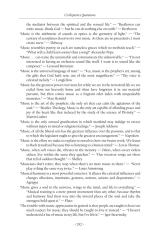 Civilization's Quotations

    the mediator between the spiritual and the sensual life.” — “Beethoven can
    write music, thank God — but he can do nothing else on earth.” — Beethoven
“Music is the arithmetic of sounds as optics is the geometry of light.” — “The
    century of aeroplanes deserves its own music. As there are no precedents, I must
    create anew.” — Debussy
“Music resembles poetry; in each are nameless graces which no methods teach.” —
    “What will a child learn sooner than a song?” Alexander Pope
“Music . . . can name the unnamable and communicate the unknowable.” — “I’m not
    interested in having an orchestra sound like itself. I want it to sound like the
    composer.” — Leonard Bernstein
“Music is the universal language of man.” — “Yea, music is the prophet’s art; among
    the gifts that God hath sent, one of the most magnificent.” — “Thy voice is
    celestial melody.” — Longfellow
“Music has the greatest power over man; for while we are in the terrestrial life we are
    exiled from our heavenly home and often have forgotten it in our material
    pursuits, but then comes music as a fragrant odor laden with unspeakable
    memories.” — Max Heindel
“Music is the art of the prophets, the only art that can calm the agitations of the
    soul.” — “Besides Theology, Music is the only art capable of affording peace and
    joy of the heart like that induced by the study of the science of Divinity.” —
    Martin Luther
“Music is the only sensual gratification in which mankind may indulge to excess
    without injury to moral or religious feelings.” — Joseph Addison
“Music, of all the liberal arts has the greatest influence over the passions, and is that
    to which the legislator ought to give the greatest encouragement.” — Napoleon
“Music is the effort we make to explain to ourselves how our brains work. We listen
    to Bach transfixed because this is listening to a human mind.” — Lewis Thomas
“Music, when soft voices die, vibrates in the memory — Odors, when sweet violets
    sicken, live within the sense they quicken.” — “Our sweetest songs are those
    that tell of saddest thought.” — Shelley
“Musicians don’t retire; they stop when there’s no more music in them.” — “Never
    play a thing the same way twice.” — Louis Armstrong
“Musical harmony is a most powerful conceiver. It allures the celestial influences and
    changes affections, intentions, gestures, notions, actions and dispositions.” —
    Agrippa
“Music gives a soul to the universe, wings to the mind, and life to everything.” —
    “Musical training is a more potent instrument than any other, because rhythm
    and harmony find their way into the inward places of the soul and take the
    strongest hold upon it.” — Plato
“The trouble with music appreciation in general is that people are taught to have too
    much respect for music; they should be taught to love it instead.” — “I haven’t
    understood a bar of music in my life, but I’ve felt it.” — Igor Stravinsky

                                         < 292 >
 