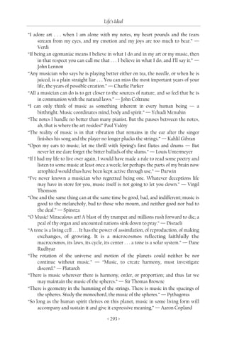 Life’s Ideal

“I adore art . . . when I am alone with my notes, my heart pounds and the tears
      stream from my eyes, and my emotion and my joys are too much to bear.” —
      Verdi
“If being an egomaniac means I believe in what I do and in my art or my music, then
      in that respect you can call me that . . . I believe in what I do, and I’ll say it.” —
      John Lennon
“Any musician who says he is playing better either on tea, the needle, or when he is
      juiced, is a plain straight liar . . . You can miss the most important years of your
      life, the years of possible creation.” — Charlie Parker
“All a musician can do is to get closer to the sources of nature, and so feel that he is
      in communion with the natural laws.” — John Coltrane
“I can only think of music as something inherent in every human being — a
      birthright. Music coordinates mind, body and spirit.” — Yehudi Menuhin
“The notes I handle no better than many pianist. But the pauses between the notes,
      ah, that is where the art resides!” Paul Valéry
“The reality of music is in that vibration that remains in the ear after the singer
      finishes his song and the player no longer plucks the strings.” — Kahlil Gibran
“Open my ears to music; let me thrill with Spring’s first flutes and drums — But
      never let me dare forget the bitter ballads of the slums.” — Louis Untermeyer
“If I had my life to live over again, I would have made a rule to read some poetry and
      listen to some music at least once a week; for perhaps the parts of my brain now
      atrophied would thus have been kept active through use.” — Darwin
“I’ve never known a musician who regretted being one. Whatever deceptions life
      may have in store for you, music itself is not going to let you down.” — Virgil
      Thomson
“One and the same thing can at the same time be good, bad, and indifferent; music is
      good to the melancholy, bad to those who mourn, and neither good nor bad to
      the deaf.” — Spinoza
“O Music! Miraculous art! A blast of thy trumpet and millions rush forward to die; a
      peal of thy organ and uncounted nations sink down to pray.” — Disraeli
“A tone is a living cell . . . It has the power of assimilation, of reproduction, of making
      exchanges, of growing. It is a microcosmos reflecting faithfully the
      macrocosmos, its laws, its cycle, its center . . . a tone is a solar system.” — Dane
      Rudhyar
“The rotation of the universe and motion of the planets could neither be nor
      continue without music.” — “Music, to create harmony, must investigate
      discord.” — Plutarch
“There is music wherever there is harmony, order, or proportion; and thus far we
      may maintain the music of the spheres.” — Sir Thomas Browne
“There is geometry in the humming of the strings. There is music in the spacings of
      the spheres. Study the monochord, the music of the spheres.” — Pythagoras
“So long as the human spirit thrives on this planet, music in some living form will
      accompany and sustain it and give it expressive meaning.” — Aaron Copland

                                          < 293 >
 