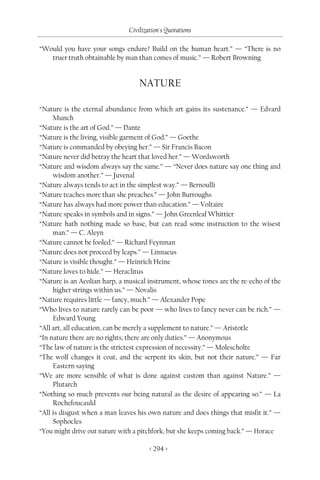 Civilization's Quotations

“Would you have your songs endure? Build on the human heart.” — “There is no
   truer truth obtainable by man than comes of music.” — Robert Browning


                                   NATURE

“Nature is the eternal abundance from which art gains its sustenance.” — Edvard
     Munch
“Nature is the art of God.” — Dante
“Nature is the living, visible garment of God.” — Goethe
“Nature is commanded by obeying her.” — Sir Francis Bacon
“Nature never did betray the heart that loved her.” — Wordsworth
“Nature and wisdom always say the same.” — “Never does nature say one thing and
     wisdom another.” — Juvenal
“Nature always tends to act in the simplest way.” — Bernoulli
“Nature teaches more than she preaches.” — John Burroughs
“Nature has always had more power than education.” — Voltaire
“Nature speaks in symbols and in signs.” — John Greenleaf Whittier
“Nature hath nothing made so base, but can read some instruction to the wisest
     man.” — C. Aleyn
“Nature cannot be fooled.” — Richard Feynman
“Nature does not proceed by leaps.” — Linnaeus
“Nature is visible thought.” — Heinrich Heine
“Nature loves to hide.” — Heraclitus
“Nature is an Aeolian harp, a musical instrument, whose tones are the re-echo of the
     higher strings within us.” — Novalis
“Nature requires little — fancy, much.” — Alexander Pope
“Who lives to nature rarely can be poor — who lives to fancy never can be rich.” —
     Edward Young
“All art, all education, can be merely a supplement to nature.” — Aristotle
“In nature there are no rights; there are only duties.” — Anonymous
“The law of nature is the strictest expression of necessity.” — Molescholte
“The wolf changes it coat, and the serpent its skin, but not their nature.” — Far
     Eastern saying
“We are more sensible of what is done against custom than against Nature.” —
     Plutarch
“Nothing so much prevents our being natural as the desire of appearing so.” — La
     Rochefoucauld
“All is disgust when a man leaves his own nature and does things that misfit it.” —
     Sophocles
“You might drive out nature with a pitchfork, but she keeps coming back.” — Horace

                                       < 294 >
 