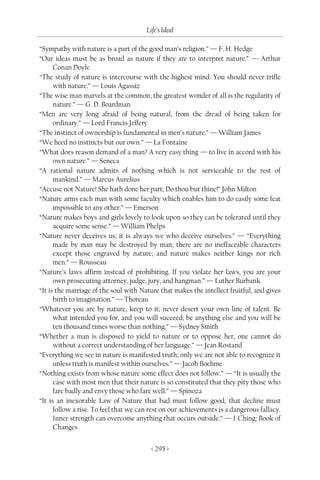 Life’s Ideal

“Sympathy with nature is a part of the good man’s religion.” — F. H. Hedge
“Our ideas must be as broad as nature if they are to interpret nature.” — Arthur
      Conan Doyle
“The study of nature is intercourse with the highest mind. You should never trifle
      with nature.” — Louis Agassiz
“The wise man marvels at the common; the greatest wonder of all is the regularity of
      nature.” — G. D. Boardman
“Men are very long afraid of being natural, from the dread of being taken for
      ordinary.” — Lord Francis Jeffery
“The instinct of ownership is fundamental in men’s nature.” — William James
“We heed no instincts but our own.” — La Fontaine
“What does reason demand of a man? A very easy thing — to live in accord with his
      own nature.” — Seneca
“A rational nature admits of nothing which is not serviceable to the rest of
      mankind.” — Marcus Aurelius
“Accuse not Nature! She hath done her part; Do thou but thine!” John Milton
“Nature arms each man with some faculty which enables him to do easily some feat
      impossible to any other.” — Emerson
“Nature makes boys and girls lovely to look upon so they can be tolerated until they
      acquire some sense.” — William Phelps
“Nature never deceives us; it is always we who deceive ourselves.” — “Everything
      made by man may be destroyed by man; there are no ineffaceable characters
      except those engraved by nature; and nature makes neither kings nor rich
      men.” — Rousseau
“Nature’s laws affirm instead of prohibiting. If you violate her laws, you are your
      own prosecuting attorney, judge, jury, and hangman.” — Luther Burbank
“It is the marriage of the soul with Nature that makes the intellect fruitful, and gives
      birth to imagination.” — Thoreau
“Whatever you are by nature, keep to it; never desert your own line of talent. Be
      what intended you for, and you will succeed; be anything else and you will be
      ten thousand times worse than nothing.” — Sydney Smith
“Whether a man is disposed to yield to nature or to oppose her, one cannot do
      without a correct understanding of her language.” — Jean Rostand
“Everything we see in nature is manifested truth; only we are not able to recognize it
      unless truth is manifest within ourselves.” — Jacob Boehme
“Nothing exists from whose nature some effect does not follow.” — “It is usually the
      case with most men that their nature is so constituted that they pity those who
      fare badly and envy those who fare well.” — Spinoza
“It is an inexorable Law of Nature that bad must follow good, that decline must
      follow a rise. To feel that we can rest on our achievements is a dangerous fallacy.
      Inner strength can overcome anything that occurs outside.” — I-Ching; Book of
      Changes


                                         < 295 >
 