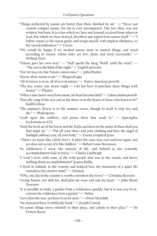 Civilization's Quotations

“Things perfected by nature are better than those finished by art.” — “Never can
      custom conquer nature, for she is ever unconquered. This law then, was not
      written, but born. It is a law which we have not learned, received from others or
      read, but which we have derived, absorbed and copied from nature itself.” — “I
      follow nature as the surest guide, and resign myself, with implicit obedience, to
      her sacred ordinances.” — Cicero
“We would be happy if we studied nature more in natural things; and acted
      according to nature, whose rules are few, plain, and most reasonable.” —
      William Penn
“Nature goes her own way.” — “‘Sail!’ quoth the king; ‘Hold!’ saith the wind.” —
      “The owl is the kind of the night.” — English proverbs
“For Art may err, but Nature cannot miss.” — John Dryden
“Know, then, nature is art.” — Bhagavad-gita
“All of nature is in us, all of us is in nature.” — Native American proverb
“The day, water, sun, moon, night — I do not have to purchase these things with
      money.” — Plautus
“When a man moves away from nature, his heart becomes hard.” — Lakota Indian proverb
“Does the song of the seas end at the shore or in the hearts of those who listen to it?”
      Kahlil Gibran
“The summer’s flower is to the summer sweet, though to itself it only live and
      die.” — Shakespeare
“Look upon the rainbow, and praise them that made it.” — Apocrypha,
      Ecclesiasticus 43:11
“Seek the fresh air of the forest and the fields and there in the midst of them shall you
      find angel air.” — “Put off your shoes and your clothing and have the angel of
      Sunlight embrace you, all your body.” — Essene Gospel of Jesus
 “There’s no music like a little river’s. It plays the same tune over and over again, and
      yet does not weary of it like fiddlers.” — Robert Louis Stevenson
“In wilderness I sense the miracle of life, and behind it our scientific
      accomplishments fade to trivia.” — Charles Lindbergh
“I wish I were with some of the wild people that run in the woods, and know
      nothing about accomplishments!” Joanna Baillie
“I lived in solitude in the country and noticed how the monotony of a quiet life
      stimulates the creative mind.” — Einstein
“Why, one day in the country is worth a month in the town.” — Christina Rossetti
“Living Nature, not dull Art, shall plan my ways and rule my heart.” — John Henry
      Newman
“It is possible to make a garden from a wilderness quickly; but it is not easy to re-
      convert the wilderness from a garden.” — Nehru
“Love thou the rose, yet leave it on its stem.” — Owen Meredith
“An elemental force is ruthlessly frank.” — Joseph Conrad
“In nature things move violently to their place, and calmly in their place.” — Sir
      Francis Bacon

                                         < 296 >
 