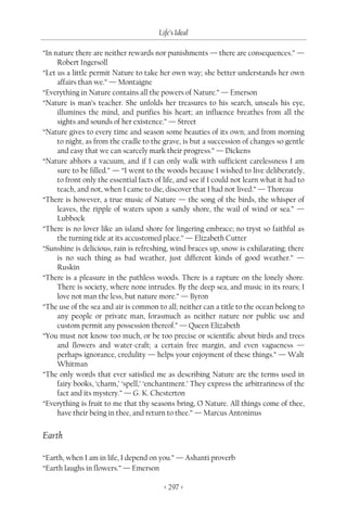 Life’s Ideal

“In nature there are neither rewards nor punishments — there are consequences.” —
     Robert Ingersoll
“Let us a little permit Nature to take her own way; she better understands her own
     affairs than we.” — Montaigne
“Everything in Nature contains all the powers of Nature.” — Emerson
“Nature is man’s teacher. She unfolds her treasures to his search, unseals his eye,
     illumines the mind, and purifies his heart; an influence breathes from all the
     sights and sounds of her existence.” — Street
“Nature gives to every time and season some beauties of its own; and from morning
     to night, as from the cradle to the grave, is but a succession of changes so gentle
     and easy that we can scarcely mark their progress.” — Dickens
“Nature abhors a vacuum, and if I can only walk with sufficient carelessness I am
     sure to be filled.” — “I went to the woods because I wished to live deliberately,
     to front only the essential facts of life, and see if I could not learn what it had to
     teach, and not, when I came to die, discover that I had not lived.” — Thoreau
“There is however, a true music of Nature — the song of the birds, the whisper of
     leaves, the ripple of waters upon a sandy shore, the wail of wind or sea.” —
     Lubbock
“There is no lover like an island shore for lingering embrace; no tryst so faithful as
     the turning tide at its accustomed place.” — Elizabeth Cutter
“Sunshine is delicious, rain is refreshing, wind braces up, snow is exhilarating; there
     is no such thing as bad weather, just different kinds of good weather.” —
     Ruskin
“There is a pleasure in the pathless woods. There is a rapture on the lonely shore.
     There is society, where none intrudes. By the deep sea, and music in its roars; I
     love not man the less, but nature more.” — Byron
“The use of the sea and air is common to all; neither can a title to the ocean belong to
     any people or private man, forasmuch as neither nature nor public use and
     custom permit any possession thereof.” — Queen Elizabeth
“You must not know too much, or be too precise or scientific about birds and trees
     and flowers and water-craft; a certain free margin, and even vagueness —
     perhaps ignorance, credulity — helps your enjoyment of these things.” — Walt
     Whitman
“The only words that ever satisfied me as describing Nature are the terms used in
     fairy books, ‘charm,’ ‘spell,’ ‘enchantment.’ They express the arbitrariness of the
     fact and its mystery.” — G. K. Chesterton
“Everything is fruit to me that thy seasons bring, O Nature. All things come of thee,
     have their being in thee, and return to thee.” — Marcus Antoninus


Earth

“Earth, when I am in life, I depend on you.” — Ashanti proverb
“Earth laughs in flowers.” — Emerson

                                          < 297 >
 