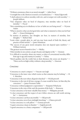 Life’s Ideal

“Without consistency there is no moral strength.” — John Owen
“A straight line is the shortest in morals as in mathematics.” — Maria Edgeworth
“I shall endeavor to enliven morality with wit, and to temper wit with morality.” —
      Joseph Addison
“True eloquence takes no heed of eloquence, true morality takes no heed of
      morality.” — Pascal
“Men committing acts in obedience to law or habit are not being moral.” — Wystan
      Auden
“What is moral is what you feel good after and what is immoral is what you feel bad
      after.” — Ernest Hemingway
“In matters of prudence, last thoughts are best; in matters of morality, first
      thoughts.” — Robert Hall
“Learn what a people glory in, and you may learn much of both the theory and
      practice of their morals.” — James Martineau
“The success of any great moral enterprise does not depend upon numbers.” —
      William Garrison
“The greatest secret of morals is love.” — Shelley
“Only morality in our actions can give beauty and dignity to life.” — Einstein
“It is difficult to moralize about any matter, as ideas of conventional morality differ
      from age to age and country to country.” — Nehru
“Moral qualities rule the world, but at short distances the senses are despotic.” —
      “There can be no high civility without a deep morality.” — Emerson


Conscience

“Conscience is a man’s compass.” — Vincent van Gogh
“Conscience is the inner voice which warns us that someone may be looking.” — H.
     L. Mencken
“Conscience is the nest where all good is hatched.” — Welsh proverb
“Conscience is the root of all true courage; if a man would be brave, let him obey his
     conscience.” — James Freeman Clarke
“Conscience without judgment is superstition.” — Benjamin Whichcote
“Conscience is the voice of the soul; the passions of the body.” — Rousseau
“A clear conscience is far more valuable than money.” — Philippine proverb
“A clear conscience and the respect of one’s fellow citizens are still worth striving
     for.” — Anonymous
“A clear conscience can bear any trouble.” — Old proverb
“A clear conscience never fears midnight knocking.” — Chinese proverb
“A clear conscience is a soft pillow.” — German proverb
“A quiet conscience sleeps in thunder.” — English proverb
“A good conscience is a choice companion.” — Old proverb

                                         < 19 >
 