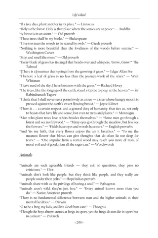 Life’s Ideal

“If a tree dies, plant another in its place.” — Linnaeus
“Holy is the forest. Holy is that place where the senses are at peace.” — Buddha
“A forest is in an acorn.” — Old proverb
“These trees shall be my books.” — Shakespeare
“I live too near the woods to be scared by owls.” — Greek proverb
“Nothing is more beautiful than the loveliness of the woods before sunrise.” —
      Washington Carver
“Stop and smell the roses.” — Old proverb
“Every blade of grass has its angel that bends over and whispers, ‘Grow, Grow.’” The
      Talmud
“[There is a] murmur that springs from the growing of grass.” — Edgar Allan Poe
“I believe a leaf of grass is no less than the journey-work of the stars.” — Walt
      Whitman
“I have need of the sky, I have business with the grass.” — Richard Hovey
“The trees, like the longings of the earth, stand a-tiptoe to peep at the heaven.” — Sir
      Rabindranath Tagore
“I think that I shall never see a poem lovely as a tree — a tree whose hungry mouth is
      pressed against the earth’s sweet flowing breast.” — Joyce Kilmer
“There is . . . a certain respect, and a general duty of humanity, that ties us, not only
      to beasts that have life and sense, but even to trees and plants.” — Montaigne
“Men who plant trees love others besides themselves.” — “Some men go through a
      forest and see no firewood.” — “Many eyes go through the meadow, but few see
      the flowers.” — “Fields have eyes and woods have ears.” — English proverbs
“And ‘tis my faith, that every flower enjoys the air it breathes.” — “To me the
      meanest flower that blows can give thoughts that do often lie too deep for
      tears.” — “One impulse from a vernal wood may teach you more of man, of
      moral evil and of good, than all the sages can.” — Wordsworth


Animals

“Animals are such agreeable friends — they ask no questions, they pass no
     criticisms.” — Eliot
“Animals don’t look like people, but they think like people, and they really are
     people under their pelts.” — Hopi Indian proverb
“Animals share with us the privilege of having a soul.” — Pythagoras
“Animals aren’t wild, they’re just free.” — “Every animal knows more than you
     do.” — Native American proverb
“There is no fundamental difference between man and the higher animals in their
     mental faculties.” — Darwin
“O to be a frog, my lads, and live aloof from care.” — Theognis
“Though the boys throw stones at frogs in sport, yet the frogs do not die in sport but
     in earnest.” — Plutarch
                                         < 299 >
 