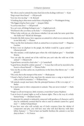 Civilization's Quotations

“He who is cruel to animals becomes hard also in his dealings with men.” — Kant
“Dog is man’s best friend.” — Old proverb
“Love me, love my dog.” — St. Bernard
“A barking dog is often more useful than a sleeping lion.” — Washington Irving
“The biggest dog has been a pup.” — Joaquin Miller
“A cat has nine lives.” — Old proverb
“In a cat’s eyes, all things belong to cats.” — English proverb
“Well knows the cat whose ear he licks.” — French proverb
“When I play with my cat, who knows whether I do not make her more sport than
      she makes me?” Michel de Montague
“Consider the little mouse, how sagacious an animal it is which never entrusts its life
      to one hole only.” — Plautus
“They say the first inclination which an animal has is to protect itself.” — Diogenes
      Laertius
“If there were no elephant in the jungle, the buffalo would be a great animal.” —
      Ghanan proverb
“He who mounts a wild elephant goes where the wild elephant goes.” — Randolph
      Bourne
“You can take the animal out of the wild but you can’t take the wild out of the
      animal.” — Old proverb
“A good horse can not be a bad color.” — J. Carmichaell
“A good horse should be seldom spurred.” — “A man that will not be merciful to his
      beast is a beast himself.” — Thomas Fuller
“Give me the ass that carries me, in preference to the horse that throws me.” — Old
      proverb
“The cock, that is the trumpet of the morn.” — Shakespeare
“I heard a bird at break of day sing from the autumn trees a song so mystical and
      calm, so full of certainties.” — William Percy
“All animals except man know that the principal business of life is to enjoy it.” —
      Butler
“It is much easier to show compassion to animals. They are never wicked.” — Haile
      Selassie
“Forgive us all our trespasses, little creatures, everywhere!” James Stephens
“I am in favor of animal rights as well as human rights. That is the way of a whole
      human being.” — Abraham Lincoln
“Compassion for animals is intimately connected with goodness of character; and it
      may be confidently asserted that he who is cruel to animals cannot be a good
      man.” — Arthur Schopenhauer
“If you have men who will exclude any of God’s creatures from the shelter of
      compassion and pity, you will have men who will deal likewise with their
      fellow humans.” — “Not to hurt our humble brethren the animals is our first
      duty to them.” — St. Francis

                                        < 300 >
 