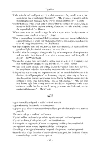 Life’s Ideal

“If the animals had intelligent speech at their command, they would state a case
      against man that would stagger humanity.” — “The greatness of a nation and its
      moral progress can be judged by the way its animals are treated.” — Gandhi
“The birds I heard today, which did not come within the scope of my science, sang as
      freshly as if it had been the first morning of creation.” — “The blue-bird carries
      the sky on his back.” — Thoreau
“When a man wants to murder a tiger he calls it sport: when the tiger wants to
      murder a man, he calls it savagery.” — Shaw
“What is man without the animals? If all the animals were gone, men would die from
      a great loneliness of spirit. For whatever happens to the animals, soon happens
      to us. All things are connected.” — Chief Seattle
“Let dogs delight to bark and bite, for God hath made them so; Let bears and lions
      growl and fight, for ‘tis their nature too.” — Isaac Watts
“Recollect that the Almighty, who gave the dog to be companion of our pleasures
      and our toils, hath invested them with a nature noble and incapable of
      deceit.” — Sir Walter Scott
“The dog has seldom been successful in pulling man up to its level of sagacity, but
      man has frequently dragged the dog down to his.” — James Thurber
“We call them dumb animals, and so they are, for they cannot tell us how they feel,
      but they do not suffer less because they have no words.” — Anna Sewell
“It is just like man’s vanity and impertinence to call an animal dumb because it is
      dumb to his dull perceptions.” — “Indecency, vulgarity, obscenity — these are
      strictly confined to man; we invented them. Among the higher animals there is
      no trace of them. They hide nothing. They are not ashamed.” — “The fact that
      man knows right from wrong proves our intellectual superiority to the other
      creatures; but the fact that we can do wrong proves our moral inferiority to any
      creatures that cannot.” — Mark Twain


                                        AGE

“Age is honorable and youth is noble.” — Irish proverb
“Age withers only the outside.” — Anonymous
“Age gives good advice when it is no longer able to give a bad example.” — American
      proverb
“The essence of age is intellect.” — Emerson
“If youth had but the knowledge and old age the strength.” — French proverb
“If youth but knew; if old age but could.” — Henri Estienne
“It is magnificent to grow old, if a man keeps young.” — Harry Emerson Fosdick
“Old age is not a total misery. Experience helps.” — Euripides
“The old age of an eagle is better than the youth of a sparrow.” — Greek proverb
“From the altar of age the ashes of the fire of youth are gone, but the flame of more
      earnest feelings remain.” — Anonymous

                                         < 301 >
 