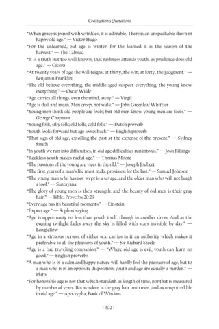 Civilization's Quotations

“When grace is joined with wrinkles, it is adorable. There is an unspeakable dawn in
      happy old age.” — Victor Hugo
“For the unlearned, old age is winter; for the learned it is the season of the
      harvest.” — The Talmud
“It is a truth but too well known, that rashness attends youth, as prudence does old
      age.” — Cicero
“At twenty years of age the will reigns; at thirty, the wit; at forty, the judgment.” —
      Benjamin Franklin
“The old believe everything, the middle-aged suspect everything, the young know
      everything.” — Oscar Wilde
“Age carries all things, even the mind, away.” — Virgil
“Age is dull and mean. Men creep, not walk.” — John Greenleaf Whittier
“Young men think old people are fools; but old men know young men are fools.” —
      George Chapman
“Young folk, silly folk; old folk, cold folk.” — Dutch proverb
“Youth looks forward but age looks back.” — English proverb
“That sign of old age, extolling the past at the expense of the present.” — Sydney
      Smith
“In youth we run into difficulties, in old age difficulties run into us.” — Josh Billings
“Reckless youth makes rueful age.” — Thomas Moore
“The passions of the young are vices in the old.” — Joseph Joubert
“The first years of a man’s life must make provision for the last.” — Samuel Johnson
“The young man who has not wept is a savage, and the older man who will not laugh
      a fool.” — Santayana
“The glory of young men is their strength: and the beauty of old men is their gray
      hair.” — Bible, Proverbs 20:29
“Every age has its beautiful moments.” — Einstein
“Expect age.” — Sophist saying
“Age is opportunity no less than youth itself, though in another dress. And as the
      evening twilight fades away the sky is filled with stars invisible by day.” —
      Longfellow
“Age in a virtuous person, of either sex, carries in it an authority which makes it
      preferable to all the pleasures of youth.” — Sir Richard Steele
“Age is a bad traveling companion.” — “Where old age is evil, youth can learn no
      good.” — English proverbs
“A man who is of a calm and happy nature will hardly feel the pressure of age, but to
      a man who is of an opposite disposition, youth and age are equally a burden.” —
      Plato
“For honorable age is not that which standeth in length of time, nor that is measured
      by number of years. But wisdom is the gray hair unto men, and as unspotted life
      in old age.” — Apocrypha, Book of Wisdom

                                         < 302 >
 