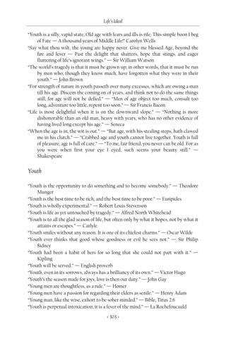 Life’s Ideal

“Youth is a silly, vapid state; Old age with fears and ills is rife; This simple boon I beg
     of Fate — A thousand years of Middle Life!” Carolyn Wells
“Say what thou wilt, the young are happy never. Give me blessed Age, beyond the
     fire and fever — Past the delight that shatters, hope that stings, and eager
     fluttering of life’s ignorant wings.” — Sir William Watson
“The world’s tragedy is that it must be grown up; in other words, that it must be run
     by men who, though they know much, have forgotten what they were in their
     youth.” — John Brown
“For strength of nature in youth passeth over many excesses, which are owing a man
     till his age. Discern the coming on of years, and think not to do the same things
     still; for age will not be defied.” — “Men of age object too much, consult too
     long, adventure too little, repent too soon.” — Sir Francis Bacon
“Life is most delightful when it is on the downward slope.” — “Nothing is more
     dishonorable than an old man, heavy with years, who has no other evidence of
     having lived long except his age.” — Seneca
“When the age is in, the wit is out.” — “But age, with his stealing steps, hath clawed
     me in his clutch.” — “Crabbed age and youth cannot live together. Youth is full
     of pleasure, age is full of care.” — “To me, fair friend, you never can be old. For as
     you were when first your eye I eyed, such seems your beauty still.” —
     Shakespeare


Youth

“Youth is the opportunity to do something and to become somebody.” — Theodore
    Munger
“Youth is the best time to be rich; and the best time to be poor.” — Euripides
“Youth is wholly experimental.” — Robert Louis Stevenson
“Youth is life as yet untouched by tragedy.” — Alfred North Whitehead
“Youth is to all the glad season of life, but often only by what it hopes, not by what it
    attains or escapes.” — Carlyle
“Youth smiles without any reason. It is one of its chiefest charms.” — Oscar Wilde
“Youth ever thinks that good whose goodness or evil he sees not.” — Sir Philip
    Sidney
“Youth had been a habit of hers for so long that she could not part with it.” —
    Kipling
“Youth will be served.” — English proverb
“Youth, even in its sorrows, always has a brilliancy of its own.” — Victor Hugo
“Youth’s the season made for joys, love is then our duty.” — John Gay
“Young men are thoughtless, as a rule.” — Homer
“Young men have a passion for regarding their elders as senile.” — Henry Adam
“Young man, like the wise, exhort to be sober minded.” — Bible, Titus 2:6
“Youth is perpetual intoxication; it is a fever of the mind.” — La Rochefoucauld

                                          < 303 >
 