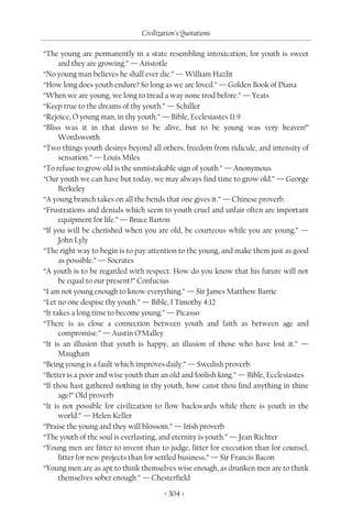 Civilization's Quotations

“The young are permanently in a state resembling intoxication; for youth is sweet
      and they are growing.” — Aristotle
“No young man believes he shall ever die.” — William Hazlit
“How long does youth endure? So long as we are loved.” — Golden Book of Diana
“When we are young, we long to tread a way none trod before.” — Yeats
“Keep true to the dreams of thy youth.” — Schiller
“Rejoice, O young man, in thy youth.” — Bible, Ecclesiastes 11:9
“Bliss was it in that dawn to be alive, but to be young was very heaven!”
      Wordsworth
“Two things youth desires beyond all others, freedom from ridicule, and intensity of
      sensation.” — Louis Miles
“To refuse to grow old is the unmistakable sign of youth.” — Anonymous
“Our youth we can have but today, we may always find time to grow old.” — George
      Berkeley
“A young branch takes on all the bends that one gives it.” — Chinese proverb
“Frustrations and denials which seem to youth cruel and unfair often are important
      equipment for life.” — Bruce Barton
“If you will be cherished when you are old, be courteous while you are young.” —
      John Lyly
“The right way to begin is to pay attention to the young, and make them just as good
      as possible.” — Socrates
“A youth is to be regarded with respect. How do you know that his future will not
      be equal to our present?” Confucius
“I am not young enough to know everything.” — Sir James Matthew Barrie
“Let no one despise thy youth.” — Bible, I Timothy 4:12
“It takes a long time to become young.” — Picasso
“There is as close a connection between youth and faith as between age and
      compromise.” — Austin O’Malley
“It is an illusion that youth is happy, an illusion of those who have lost it.” —
      Maugham
“Being young is a fault which improves daily.” — Swedish proverb
“Better is a poor and wise youth than an old and foolish king.” — Bible, Ecclesiastes
“If thou hast gathered nothing in thy youth, how canst thou find anything in thine
      age?” Old proverb
“It is not possible for civilization to flow backwards while there is youth in the
      world.” — Helen Keller
“Praise the young and they will blossom.” — Irish proverb
“The youth of the soul is everlasting, and eternity is youth.” — Jean Richter
“Young men are fitter to invent than to judge, fitter for execution than for counsel,
      fitter for new projects than for settled business.” — Sir Francis Bacon
“Young men are as apt to think themselves wise enough, as drunken men are to think
      themselves sober enough.” — Chesterfield

                                       < 304 >
 