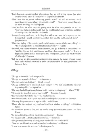 Life’s Ideal

“Don’t laugh at a youth for their affectations; they are only trying on one face after
     another to find a face of their own.” — Logan Pearsall Smith
“Then come kiss me, sweet and twenty, youth’s a stuff that will not endure.” — “I
     never knew so young a body with so old a head.” — “So wise so young, they say,
     do never live long.” — Shakespeare
“Girls we love for what they are; young men for what they promise to be.” —
     “Everyone believes in his youth that the world really began with him, and that
     all merely exists for his sake.” — Goethe
“I remember my youth and the feeling that will never come back anymore — the
     feeling that I could last forever, outlast the sea, the earth, and all men.” —
     Joseph Conrad
“There is a feeling of Eternity in youth, which makes us amends for everything.” —
     “To be young is to be as one of the Immortal Gods.” — Hazlitt
“In youth, we clothe ourselves with rainbows, and go as brave as the zodiac.” —
     “Within, I do not find wrinkles and used heart, but unspent youth.” — “It was a
     high counsel that I once heard given to a young man, ‘Always do what you are
     afraid to do.’” Emerson
“Tell me what are the prevailing sentiments that occupy the minds of your young
     men, and I will tell you what is to be the character of the next generation.” —
     Edmund Burke


Old Age

“Old age is venerable.” — Latin proverb
“Old age is a second childhood.” — Arisophanes
“Old men are twice children.” — Greek proverb
“Old age and the wear of time teach many things.” — “No man loves life like one who
     is growing older.” — Sophocles
“The tragedy of old age is not that one is old, but that one is young.” — Oscar Wilde
“All would live long, but none would be old.” — Benjamin Franklin
“Few men know how to be old.” — La Rochefoucauld
“We do not count a man’s years until he has nothing else to count.” — Emerson
“The only thing some men do is grow older.” — Ed Howe
“Those who have existed only, and not lived, lack wisdom in old age.” — Publilius
     Syrus
“To be mature means to face, and not evade, every fresh crisis that comes.” — Fritz
     Kunkel
“To grow old is to pass from passion to compassion.” — Camus
“As we grow old, . . . the beauty steals inward.” — Emerson
“The great sin of maturity is losing one’s zest for life.” — Stanley Hall
“None are so old as those who have outlived enthusiasm.” — Thoreau
“A man is never too old to yearn.” — Italian proverb
                                        < 305 >
 