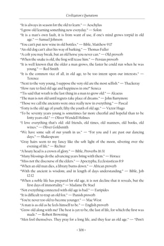 Civilization's Quotations

“It is always in season for the old to learn.” — Aeschylus
“I grow old learning something new everyday.” — Solon
“It is a man’s own fault, it is from want of use, if one’s mind grows torpid in old
      age.” — Samuel Johnson
“You can’t put new wine in old bottles.” — Bible, Matthew 9:17
“An old dog can’t alter his way of barking.” — Thomas Fuller
“A colt you may break, but an old horse you never can.” — Old proverb
“When the snake is old, the frog will tease him.” — Persian proverb
“It is well known that the older a man grows, the faster he could run when he was
      young.” — Red Smith
“It is the common vice of all, in old age, to be too intent upon our interests.” —
      Terence
“Next to the very young, I suppose the very old are the most selfish.” — Thackeray
“How rare to find old age and happiness in one!” Seneca
“‘Tis said that wrath is the last thing in a man to grow old.” — Alcaeus
“The man is not old until regrets take place of dreams.” — John Barrymore
“Those we call the ancients were once really new in everything.” — Pascal
“Forty is the old age of youth; fifty the youth of old age.” — Victor Hugo
“To be seventy years young is sometimes far more cheerful and hopeful than to be
      forty years old.” — Oliver Wendell Holmes
“I love everything that’s old: old friends, old times, old manners, old books, old
      wines.” — Oliver Goldsmith
“We have some salt of our youth in us.” — “For you and I are past our dancing
      days.” — Shakespeare
“Gray hairs seem to my fancy like the soft light of the moon, silvering over the
      evening of life.” — Richter
“A hoary head is a crown of glory.” — Bible, Proverbs 16:31
“Many blessings do the advancing years bring with them.” — Horace
“Miss not the discourse of the elders.” — Apocrypha, Ecclesiasticus 8:9
“When an old man dies, a library burns down.” — African proverb
“With the ancient is wisdom; and in length of days understanding.” — Bible, Job
      12:12
“When a noble life has prepared for old age, it is not decline that it reveals, but the
      first days of immortality.” — Madame De Stael
“Not everything connected with old age is bad.” — Euripides
“It is difficult to trap an old fox.” — Danish proverb
“You’re never too old to become younger.” — Mae West
“A man is as old as he feels himself to be.” — English proverb
“Grow old along with me! The best is yet to be, the last of life, for which the first was
      made.” — Robert Browning
“Men fool themselves. They pray for a long life, and they fear an old age.” — “Don’t

                                         < 306 >
 