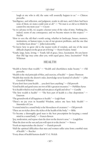 Life’s Ideal

     laugh at one who is old; the same will assuredly happen to us.” — Chinese
     proverbs
“Intelligence, and reflection, and judgment, reside in old men, and if there had been
     none of them, no states could exist at all.” — “No man is so old as to think he
     cannot live one more year.” — Cicero
“As we advance in life, we acquire a keener sense of the value of time. Nothing else,
     indeed, seems of any consequence; and we become misers in this respect.” —
     Hazlitt
“How to save the old that’s worth saving, whether in landscape, houses, manners,
     institutions, or human types, is one of our greatest problems, and the one that
     we bother least about.” — John Galsworthy
“To know how to grow old is the master-work of wisdom, and one of the most
     difficult chapters in the great art of living.” — Henri Frederic Amiel
“Youth, large, lusty, loving — Youth, full of grace, force, fascination. Do you know
     that Old Age may come after you, with equal grace, force, fascination?” Walt
     Whitman
                                   HEALTH
“Health is better than wealth.” — “Health and cheerfulness make beauty.” — Old
      proverbs
“Health is the vital principle of bliss, and exercise, of health.” — James Thomson
“Health that mocks the doctor’s rules, knowledge never learned of schools.” — John
      Greenleaf Whittier
“If you don’t have your health . . . you don’t have anything.” — Old proverb
“Good health and good sense are two of life’s greatest treasures.” — Publilius Syrus
“It is health which is real wealth and not pieces of gold and silver.” — Gandhi
“The first wealth is health.” — “The best part of health is a fine disposition.” —
      Emerson
“The groundwork of all happiness is health.” — Leigh Hunt
“There’s no joy even in beautiful Wisdom, unless one have holy Health.” —
      Simonides of Ceos
“A sound mind in a sound body is the blessedness of creatures.” — Old proverb
“There are no riches above the riches of the health of the body.” — Bible
“To become a thoroughly good man is the best prescription for keeping a sound
      mind in a sound body.” — Francis Bowen
“Joy, moderation, and repose slam the door on the doctor’s nose.” — Longfellow
“Shut the door on the sun and you will open it to the doctor.” — Seneca
“Fresh air impoverishes the doctor.” — Danish proverb
“Half the spiritual difficulties that men and women suffer arise from a morbid state
      of health.” — Beecher
“Every abuse of health hastens death!” F. G. Welch


                                       < 307 >
 