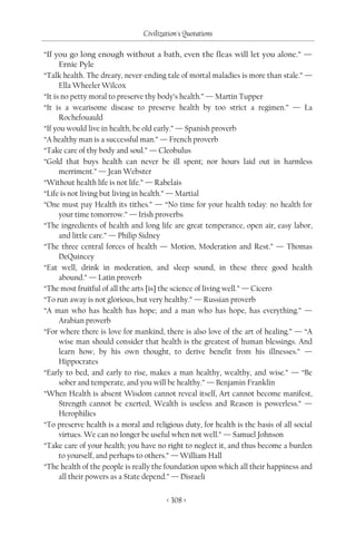 Civilization's Quotations

“If you go long enough without a bath, even the fleas will let you alone.” —
      Ernie Pyle
“Talk health. The dreary, never-ending tale of mortal maladies is more than stale.” —
      Ella Wheeler Wilcox
“It is no petty moral to preserve thy body’s health.” — Martin Tupper
“It is a wearisome disease to preserve health by too strict a regimen.” — La
      Rochefouauld
“If you would live in health, be old early.” — Spanish proverb
“A healthy man is a successful man.” — French proverb
“Take care of thy body and soul.” — Cleobulus
“Gold that buys health can never be ill spent; nor hours laid out in harmless
      merriment.” — Jean Webster
“Without health life is not life.” — Rabelais
“Life is not living but living in health.” — Martial
“One must pay Health its tithes.” — “No time for your health today: no health for
      your time tomorrow.” — Irish proverbs
“The ingredients of health and long life are great temperance, open air, easy labor,
      and little care.” — Philip Sidney
“The three central forces of health — Motion, Moderation and Rest.” — Thomas
      DeQuincey
“Eat well, drink in moderation, and sleep sound, in these three good health
      abound.” — Latin proverb
“The most fruitful of all the arts [is] the science of living well.” — Cicero
“To run away is not glorious, but very healthy.” — Russian proverb
“A man who has health has hope; and a man who has hope, has everything.” —
      Arabian proverb
“For where there is love for mankind, there is also love of the art of healing.” — “A
      wise man should consider that health is the greatest of human blessings. And
      learn how, by his own thought, to derive benefit from his illnesses.” —
      Hippocrates
“Early to bed, and early to rise, makes a man healthy, wealthy, and wise.” — “Be
      sober and temperate, and you will be healthy.” — Benjamin Franklin
“When Health is absent Wisdom cannot reveal itself, Art cannot become manifest,
      Strength cannot be exerted, Wealth is useless and Reason is powerless.” —
      Herophilies
“To preserve health is a moral and religious duty, for health is the basis of all social
      virtues. We can no longer be useful when not well.” — Samuel Johnson
“Take care of your health; you have no right to neglect it, and thus become a burden
      to yourself, and perhaps to others.” — William Hall
“The health of the people is really the foundation upon which all their happiness and
      all their powers as a State depend.” — Disraeli


                                        < 308 >
 