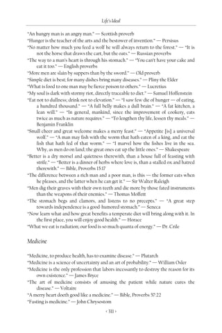 Life’s Ideal

“An hungry man is an angry man.” — Scottish proverb
“Hunger is the teacher of the arts and the bestower of invention.” — Persisus
“No matter how much you feed a wolf he will always return to the forest.” — “It is
     not the horse that draws the cart, but the oats.” — Russian proverbs
“The way to a man’s heart is through his stomach.” — “You can’t have your cake and
     eat it too.” — English proverbs
“More men are slain by suppers than by the sword.” — Old proverb
“Simple diet is best; for many dishes bring many diseases.” — Pliny the Elder
“What is food to one man may be fierce poison to others.” — Lucretius
“My soul is dark with stormy riot, directly traceable to diet.” — Samuel Hoffenstein
“Eat not to dullness; drink not to elevation.” — “I saw few die of hunger — of eating,
     a hundred thousand.” — “A full belly makes a dull brain.” — “A fat kitchen, a
     lean will.” — “In general, mankind, since the improvement of cookery, eats
     twice as much as nature requires.” — “To lengthen thy life, lessen thy meals.” —
     Benjamin Franklin
“Small cheer and great welcome makes a merry feast.” — “Appetite [is] a universal
     wolf.” — “A man may fish with the worm that hath eaten of a king, and eat the
     fish that hath fed of that worm.” — “I marvel how the fishes live in the sea.
     Why, as men do on land; the great ones eat up the little ones.” — Shakespeare
“Better is a dry morsel and quietness therewith, than a house full of feasting with
     strife.” — “Better is a dinner of herbs where love is, than a stalled ox and hatred
     therewith.” — Bible, Proverbs 15:17
“The difference between a rich man and a poor man, is this — the former eats when
     he pleases, and the latter when he can get it.” — Sir Walter Raleigh
“Men dig their graves with their own teeth and die more by those fated instruments
     than the weapons of their enemies.” — Thomas Moffett
“The stomach begs and clamors, and listens to no precepts.” — “A great step
     towards independence is a good-humored stomach.” — Seneca
“Now learn what and how great benefits a temperate diet will bring along with it. In
     the first place, you will enjoy good health.” — Horace
“What we eat is radiation; our food is so much quanta of energy.” — Dr. Crile


Medicine

“Medicine, to produce health, has to examine disease.” — Plutarch
“Medicine is a science of uncertainty and an art of probability.” — William Osler
“Medicine is the only profession that labors incessantly to destroy the reason for its
    own existence.” — James Bryce
“The art of medicine consists of amusing the patient while nature cures the
    disease.” — Voltaire
“A merry heart doeth good like a medicine.” — Bible, Proverbs 57:22
“Fasting is medicine.” — John Chrysostom
                                         < 311 >
 